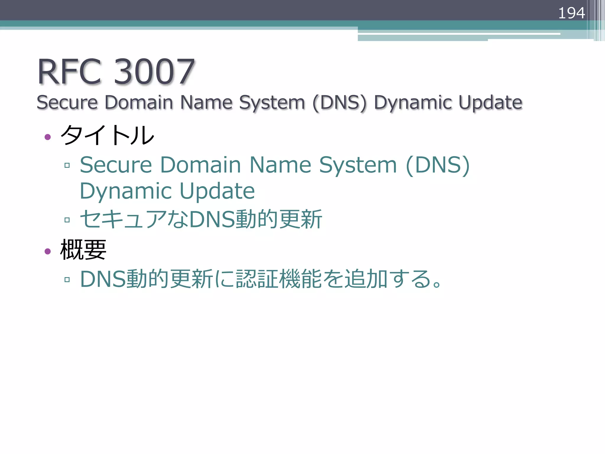194



RFC  3007
Secure  Domain  Name  System  (DNS)  Dynamic  Update
•  タイトル
  ▫  Secure  Domain  Name  System  (DNS)  
     Dynamic  Update
  ▫  セキュアなDNS動的更更新
•  概要
  ▫  DNS動的更更新に認証機能を追加する。
 