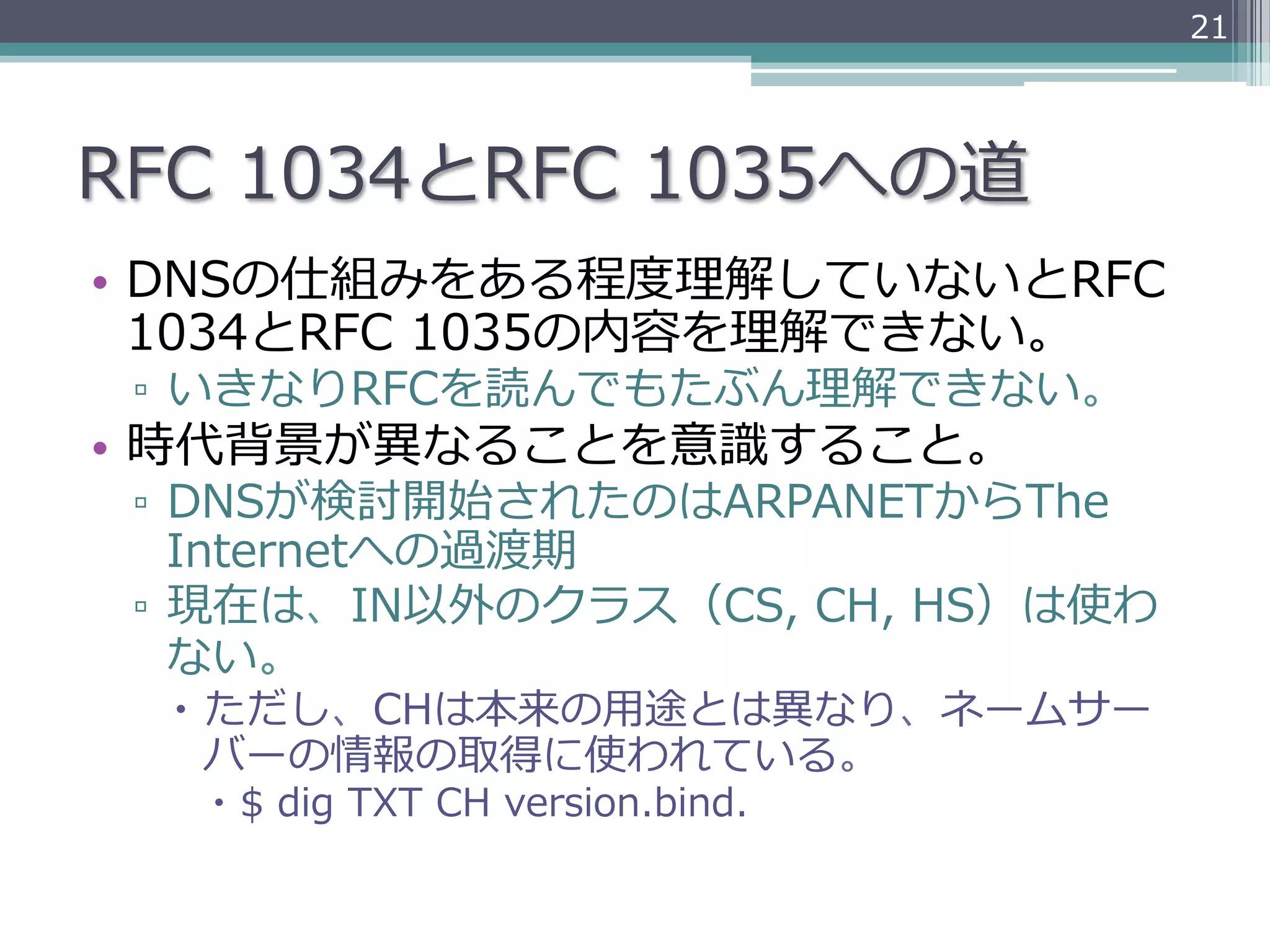21




RFC  1034とRFC  1035への道
•  DNSの仕組みをある程度度理理解していないとRFC  
   1034とRFC  1035の内容を理理解できない。
 ▫  いきなりRFCを読んでもたぶん理理解できない。
•  時代背景が異異なることを意識識すること。
 ▫  DNSが検討開始されたのはARPANETからThe  
    Internetへの過渡期
 ▫  現在は、IN以外のクラス（CS,  CH,  HS）は使わ
    ない。
  –  ただし、CHは本来の⽤用途とは異異なり、ネームサー
      バーの情報の取得に使われている。
   –  $  dig  TXT  CH  version.bind.
 
