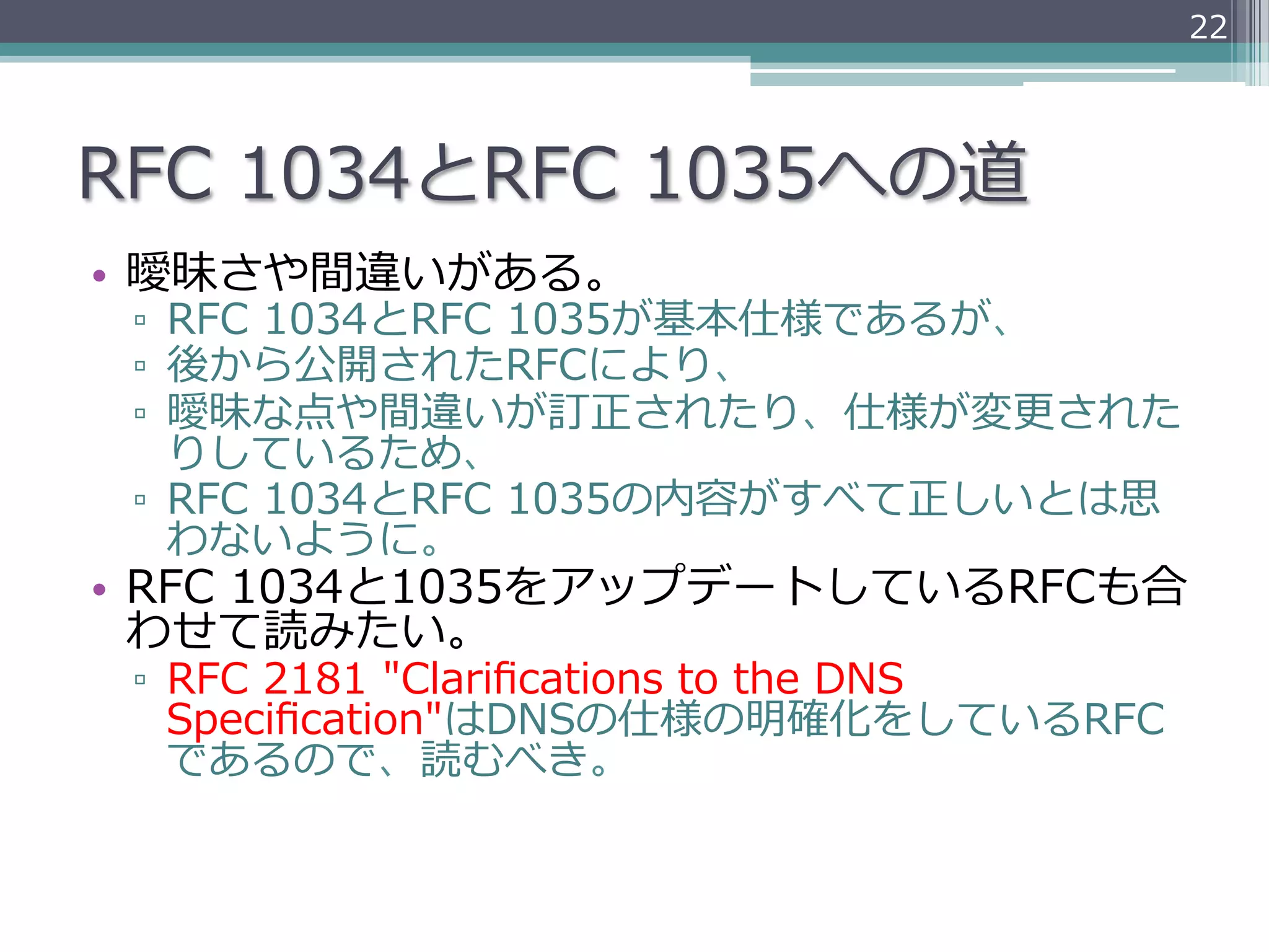 22




RFC  1034とRFC  1035への道
•  曖昧さや間違いがある。
 ▫  RFC  1034とRFC  1035が基本仕様であるが、
 ▫  後から公開されたRFCにより、
 ▫  曖昧な点や間違いが訂正されたり、仕様が変更更された
    りしているため、
 ▫  RFC  1034とRFC  1035の内容がすべて正しいとは思
    わないように。
•  RFC  1034と1035をアップデートしているRFCも合
   わせて読みたい。
 ▫  RFC  2181  "Clariﬁcations  to  the  DNS  
    Speciﬁcation"はDNSの仕様の明確化をしているRFC
    であるので、読むべき。
 