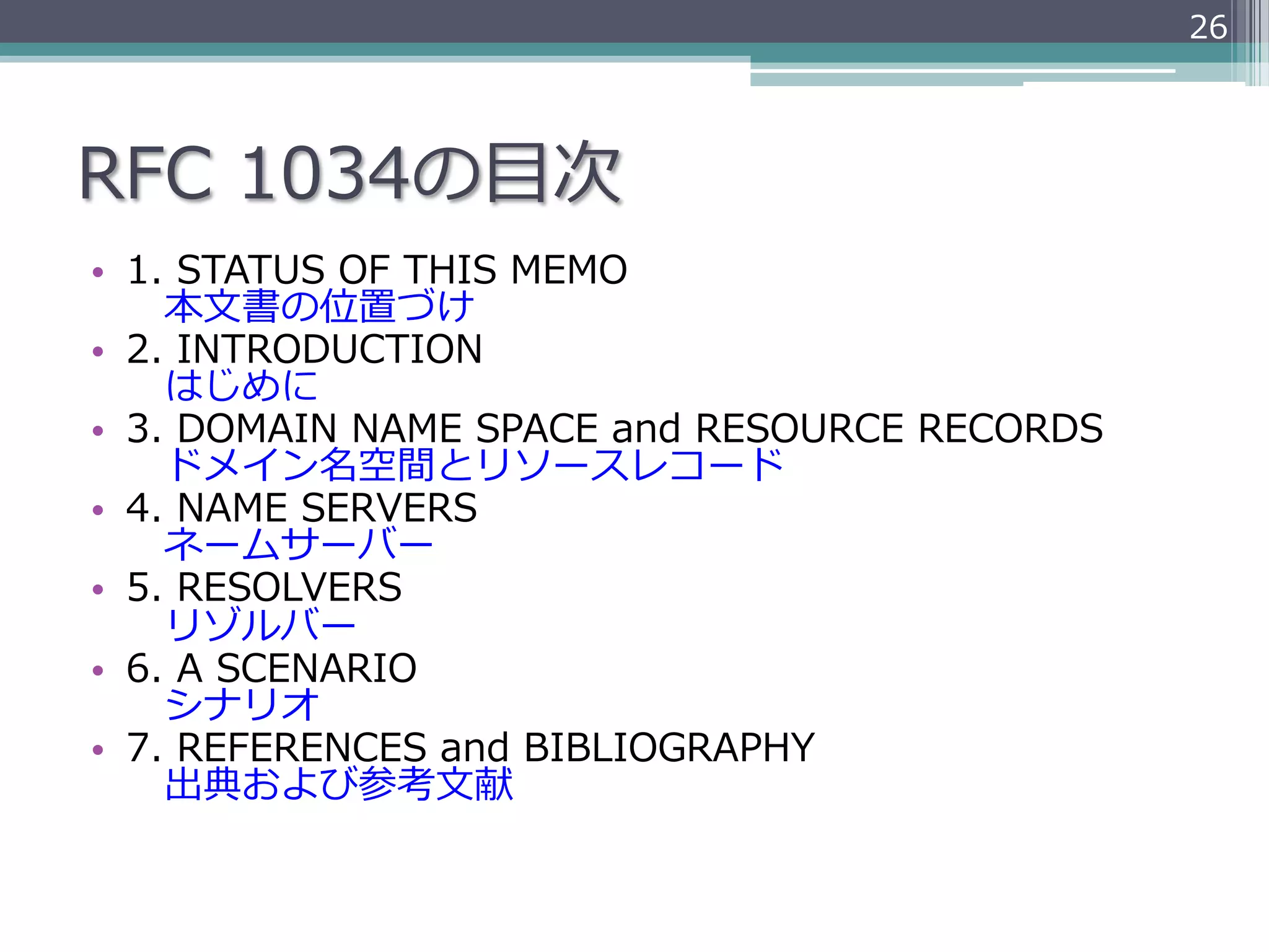 26




RFC  1034の⽬目次
•  1.  STATUS  OF  THIS  MEMO
    　本⽂文書の位置づけ
•  2.  INTRODUCTION
    　はじめに
•  3.  DOMAIN  NAME  SPACE  and  RESOURCE  RECORDS
    　ドメイン名空間とリソースレコード
•  4.  NAME  SERVERS
    　ネームサーバー
•  5.  RESOLVERS
    　リゾルバー
•  6.  A  SCENARIO
    　シナリオ
•  7.  REFERENCES  and  BIBLIOGRAPHY
    　出典および参考⽂文献
 