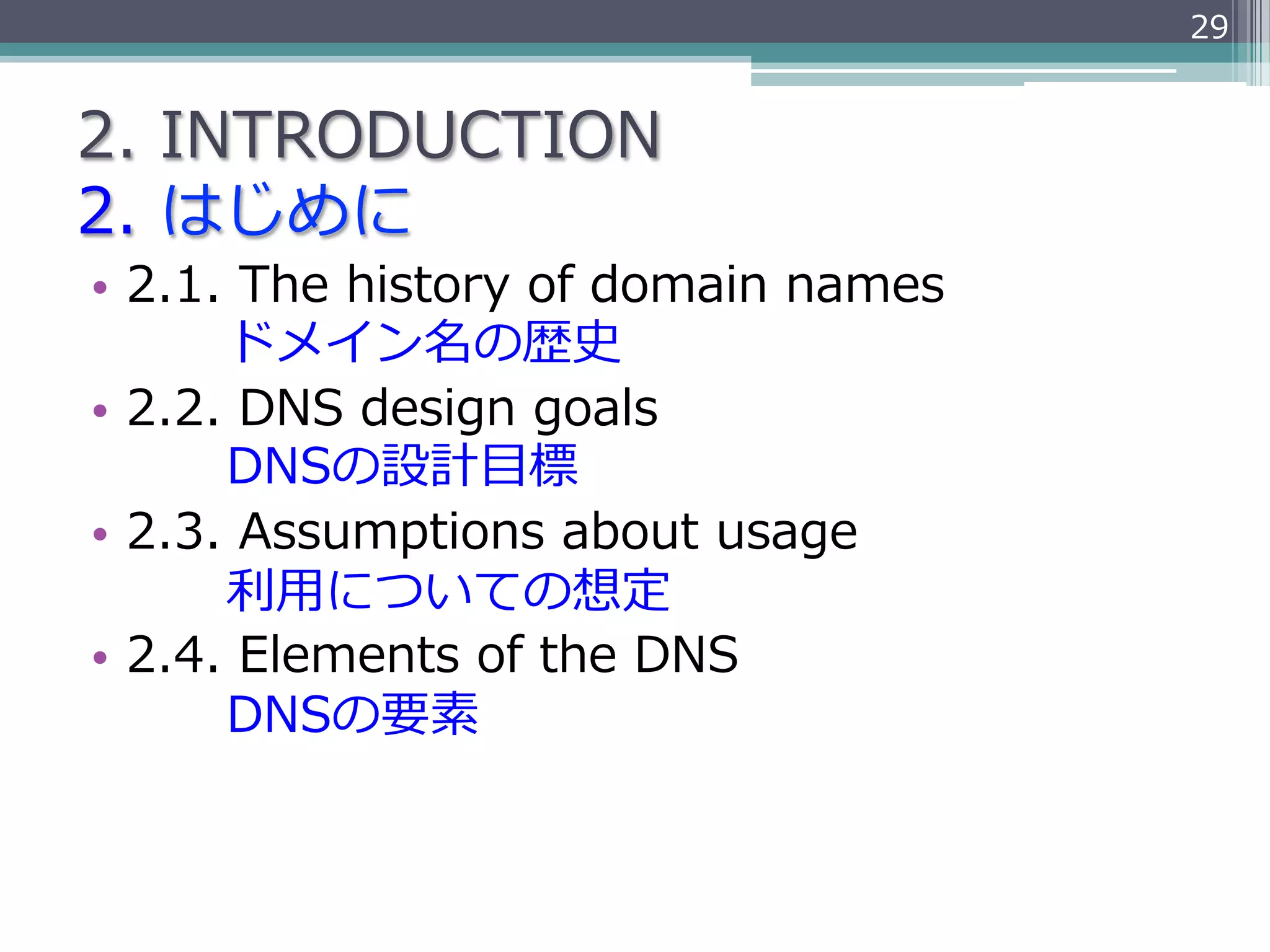 29


2.  INTRODUCTION
2.  はじめに
•  2.1.  The  history  of  domain  names
               ドメイン名の歴史
•  2.2.  DNS  design  goals
               DNSの設計⽬目標
•  2.3.  Assumptions  about  usage
               利利⽤用についての想定
•  2.4.  Elements  of  the  DNS
               DNSの要素
 