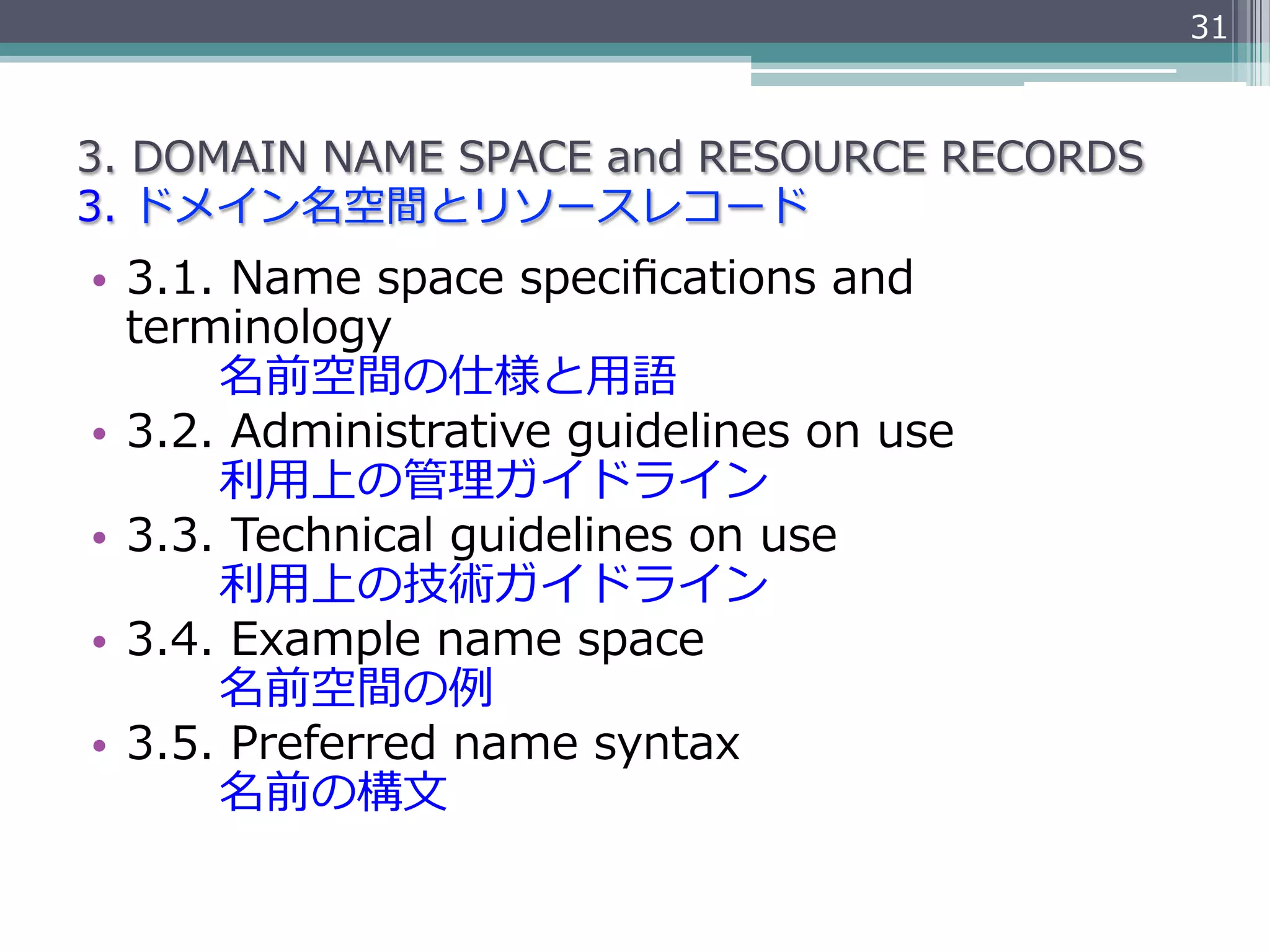 31



3.  DOMAIN  NAME  SPACE  and  RESOURCE  RECORDS
3.  ドメイン名空間とリソースレコード
•  3.1.  Name  space  speciﬁcations  and  
   terminology
               名前空間の仕様と⽤用語
•  3.2.  Administrative  guidelines  on  use
               利利⽤用上の管理理ガイドライン
•  3.3.  Technical  guidelines  on  use
               利利⽤用上の技術ガイドライン
•  3.4.  Example  name  space
               名前空間の例例
•  3.5.  Preferred  name  syntax
               名前の構⽂文
 