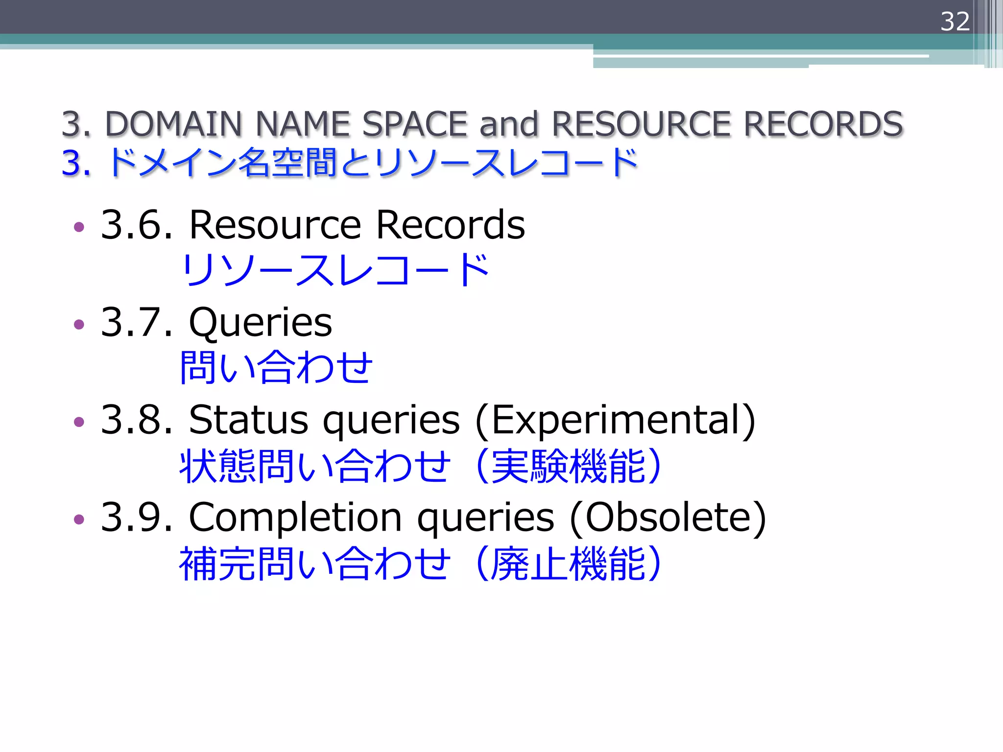 32



3.  DOMAIN  NAME  SPACE  and  RESOURCE  RECORDS
3.  ドメイン名空間とリソースレコード
•  3.6.  Resource  Records
               リソースレコード
•  3.7.  Queries
               問い合わせ
•  3.8.  Status  queries  (Experimental)
               状態問い合わせ（実験機能）
•  3.9.  Completion  queries  (Obsolete)
               補完問い合わせ（廃⽌止機能）
 