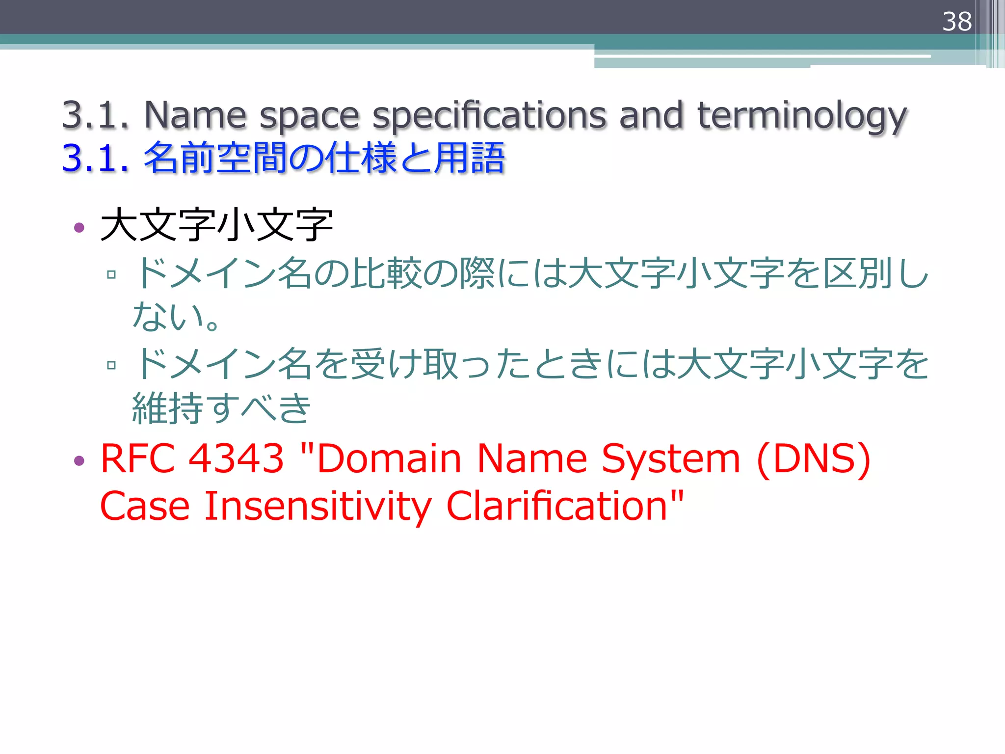 38


3.1.  Name  space  speciﬁcations  and  terminology
3.1.  名前空間の仕様と⽤用語
•  ⼤大⽂文字⼩小⽂文字
  ▫  ドメイン名の⽐比較の際には⼤大⽂文字⼩小⽂文字を区別し
     ない。
  ▫  ドメイン名を受け取ったときには⼤大⽂文字⼩小⽂文字を
     維持すべき
•  RFC  4343  "Domain  Name  System  (DNS)  
   Case  Insensitivity  Clariﬁcation"
 