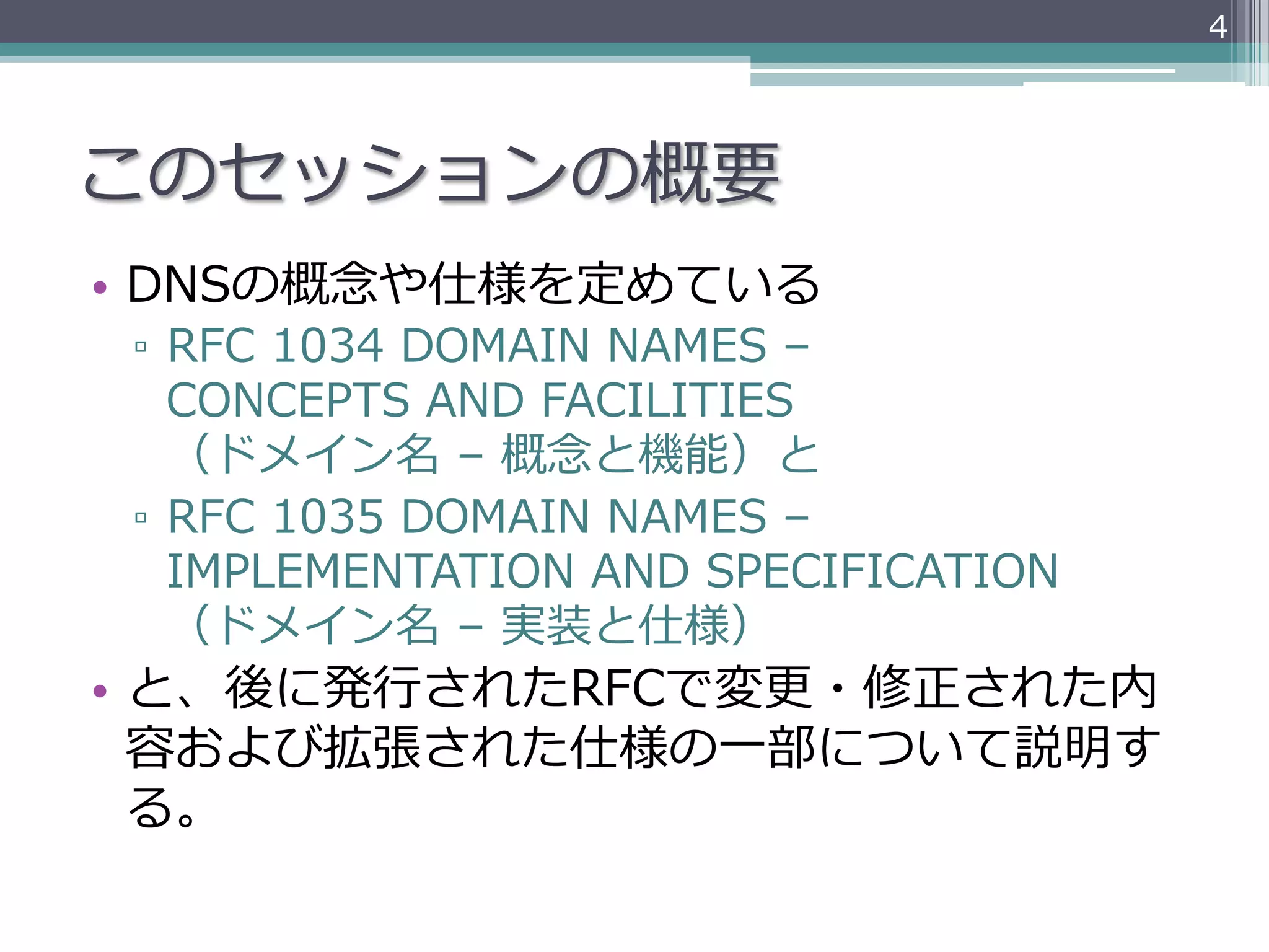 4




このセッションの概要
•  DNSの概念念や仕様を定めている
 ▫  RFC  1034  DOMAIN  NAMES  –  
    CONCEPTS  AND  FACILITIES
    （ドメイン名  –  概念念と機能）と
 ▫  RFC  1035  DOMAIN  NAMES  –  
    IMPLEMENTATION  AND  SPECIFICATION
    （ドメイン名  –  実装と仕様）
•  と、後に発⾏行行されたRFCで変更更・修正された内
   容および拡張された仕様の⼀一部について説明す
   る。
 