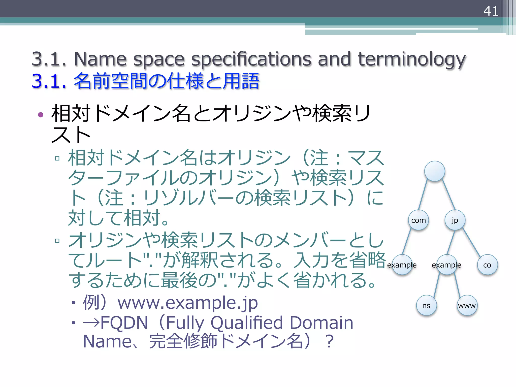 41


3.1.  Name  space  speciﬁcations  and  terminology
3.1.  名前空間の仕様と⽤用語
•  相対ドメイン名とオリジンや検索索リ
   スト
  ▫  相対ドメイン名はオリジン（注：マス
     ターファイルのオリジン）や検索索リス
     ト（注：リゾルバーの検索索リスト）に
     対して相対。                                    com           jp


  ▫  オリジンや検索索リストのメンバーとし
     てルート"."が解釈される。⼊入⼒力力を省省略略             example        example     co

     するために最後の"."がよく省省かれる。
    –  例例）www.example.jp                           ns         www

    –  →FQDN（Fully  Qualiﬁed  Domain  
        Name、完全修飾ドメイン名）？
 