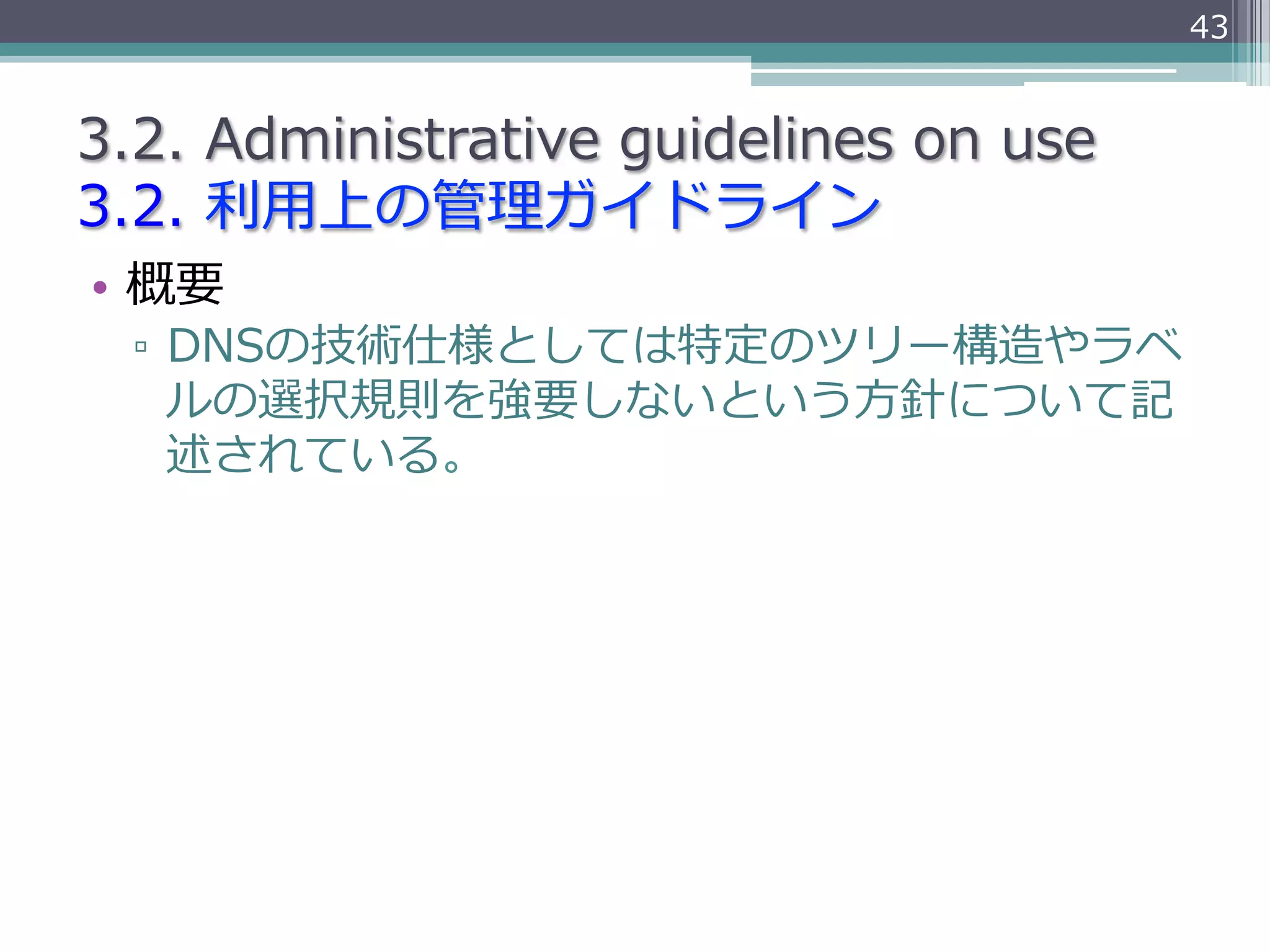 43


3.2.  Administrative  guidelines  on  use
3.2.  利利⽤用上の管理理ガイドライン
•  概要
  ▫  DNSの技術仕様としては特定のツリー構造やラベ
     ルの選択規則を強要しないという⽅方針について記
     述されている。
 