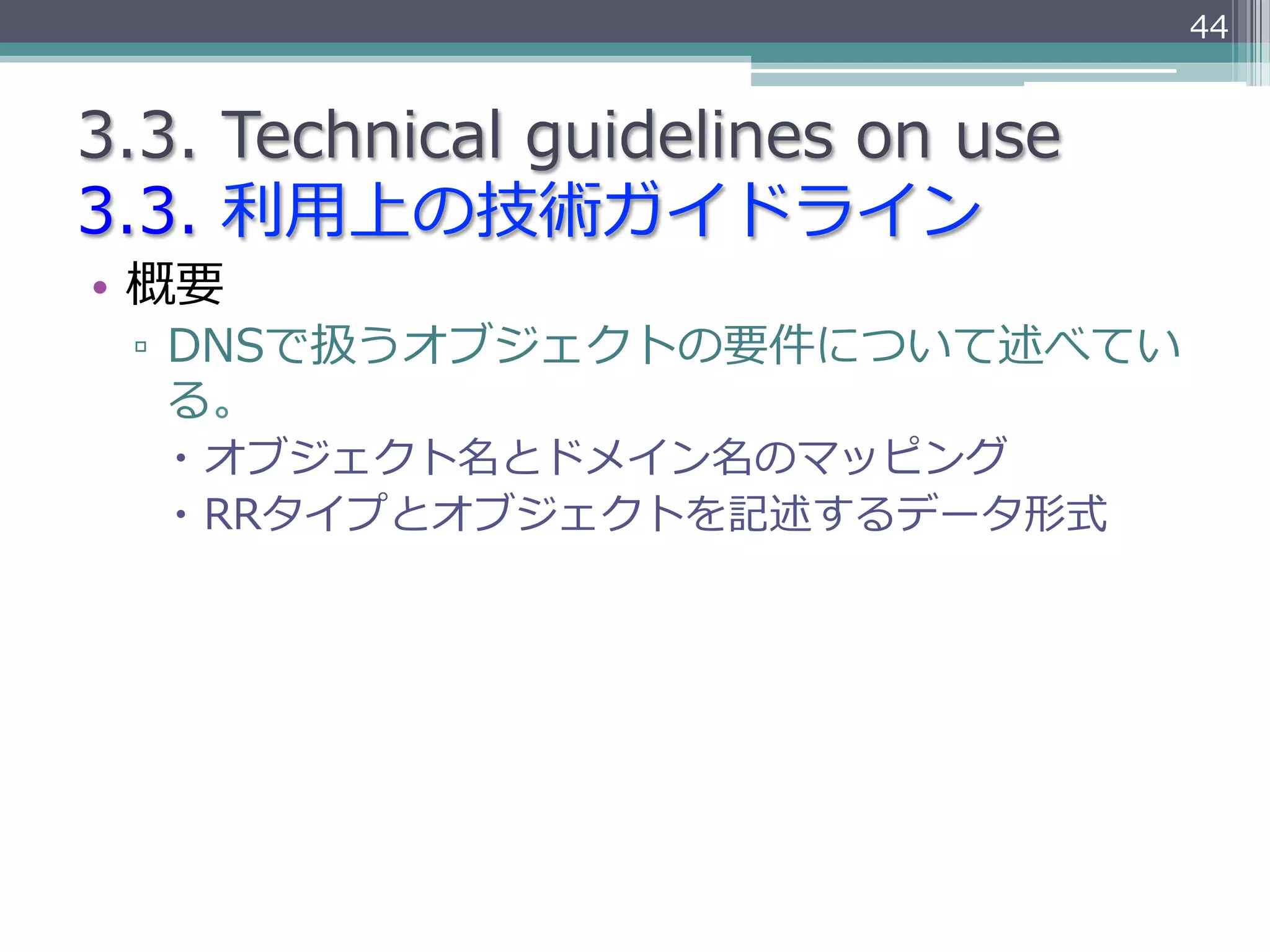 44


3.3.  Technical  guidelines  on  use
3.3.  利利⽤用上の技術ガイドライン
•  概要
  ▫  DNSで扱うオブジェクトの要件について述べてい
     る。
   –  オブジェクト名とドメイン名のマッピング
   –  RRタイプとオブジェクトを記述するデータ形式
 