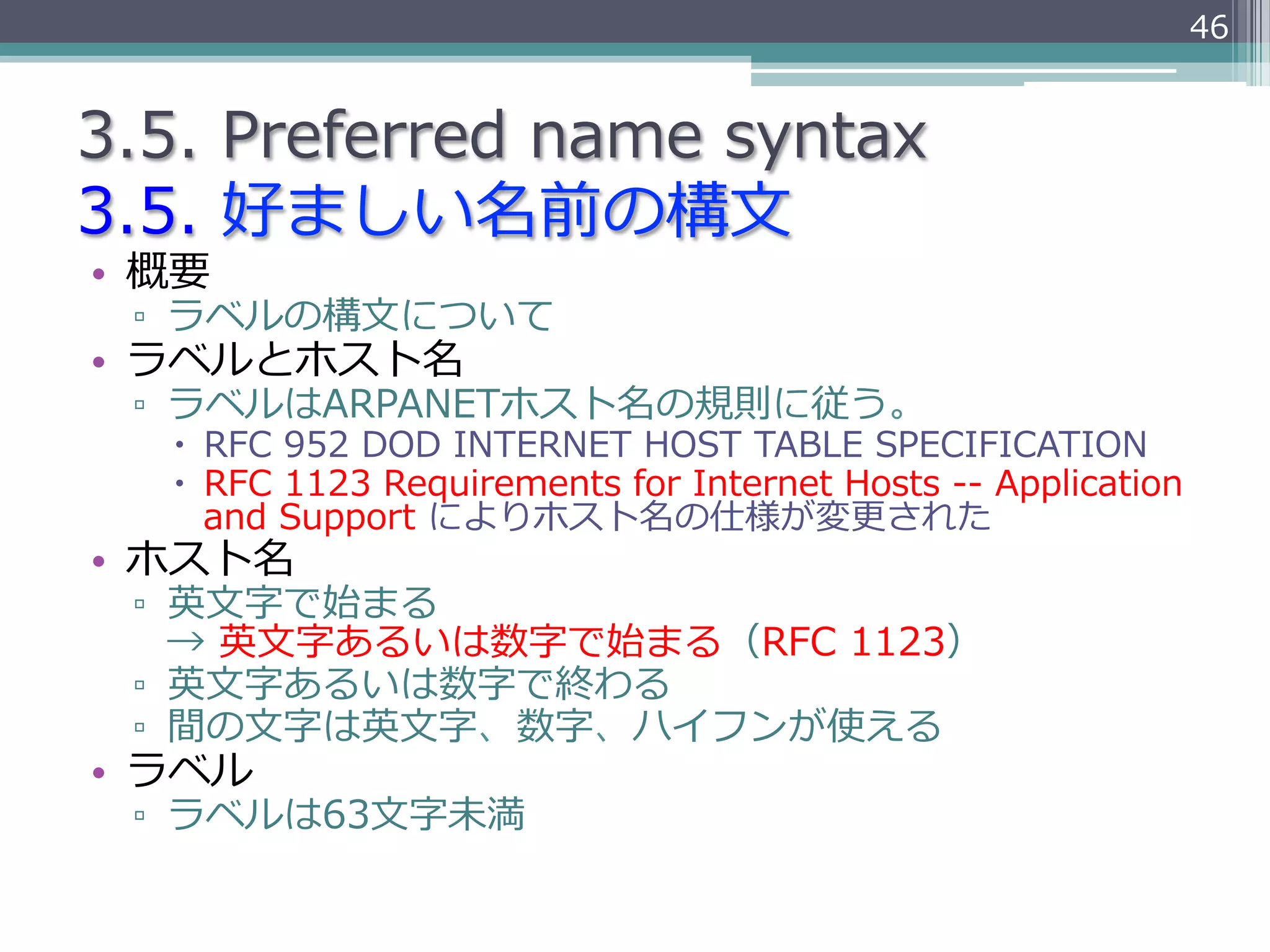 46


3.5.  Preferred  name  syntax
3.5.  好ましい名前の構⽂文
•  概要
 ▫  ラベルの構⽂文について
•  ラベルとホスト名
 ▫  ラベルはARPANETホスト名の規則に従う。
   –  RFC  952  DOD  INTERNET  HOST  TABLE  SPECIFICATION
   –  RFC  1123  Requirements  for  Internet  Hosts  -‐‑‒-‐‑‒  Application  
       and  Support  によりホスト名の仕様が変更更された
•  ホスト名
 ▫  英⽂文字で始まる  
    →  英⽂文字あるいは数字で始まる（RFC  1123）
 ▫  英⽂文字あるいは数字で終わる
 ▫  間の⽂文字は英⽂文字、数字、ハイフンが使える
•  ラベル
 ▫  ラベルは63⽂文字未満
 