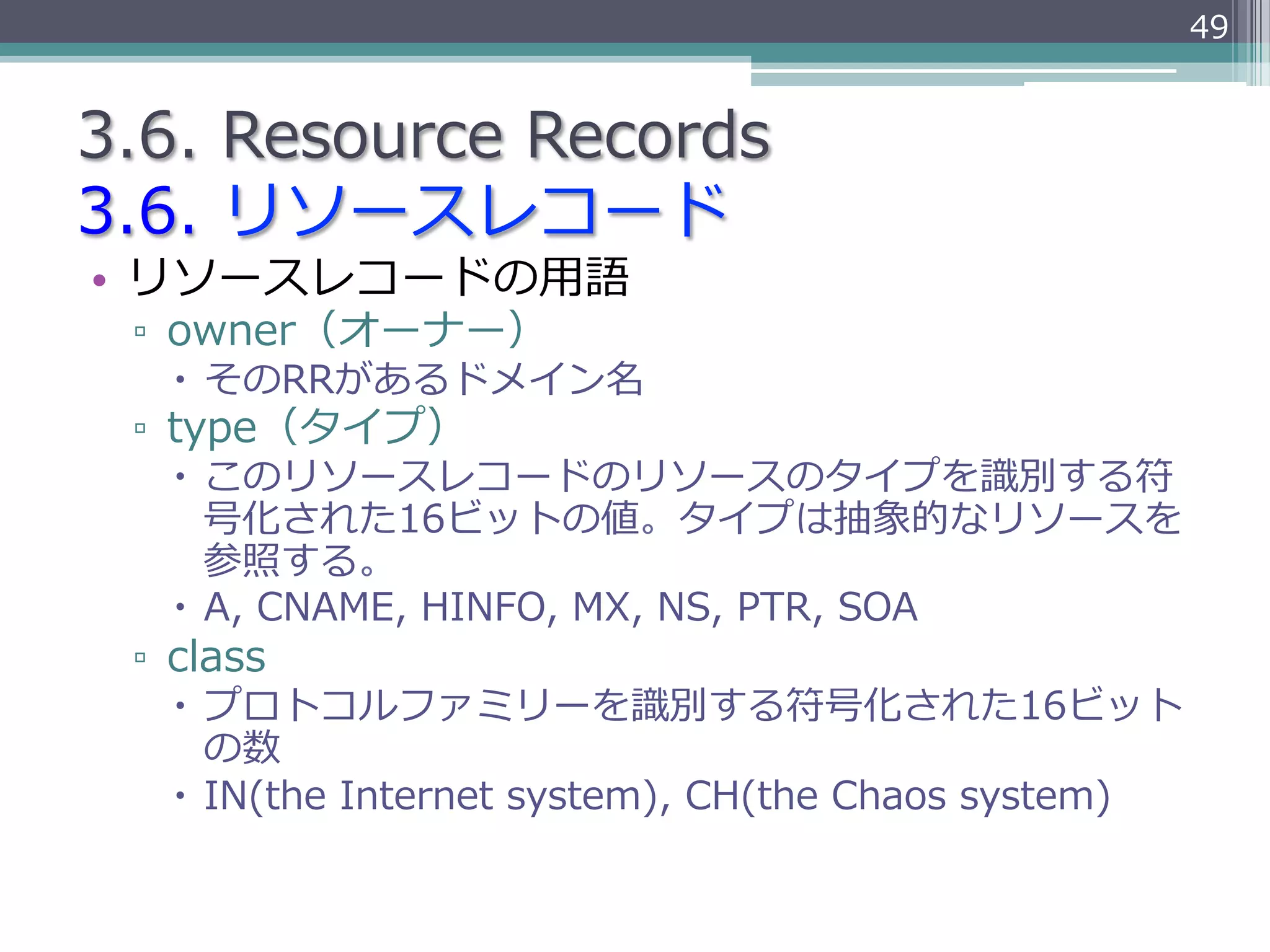 49


3.6.  Resource  Records
3.6.  リソースレコード
•  リソースレコードの⽤用語
 ▫  owner（オーナー）
   –  そのRRがあるドメイン名
 ▫  type（タイプ）
   –  このリソースレコードのリソースのタイプを識識別する符
       号化された16ビットの値。タイプは抽象的なリソースを
       参照する。
   –  A,  CNAME,  HINFO,  MX,  NS,  PTR,  SOA
 ▫  class
   –  プロトコルファミリーを識識別する符号化された16ビット
       の数
   –  IN(the  Internet  system),  CH(the  Chaos  system)
 