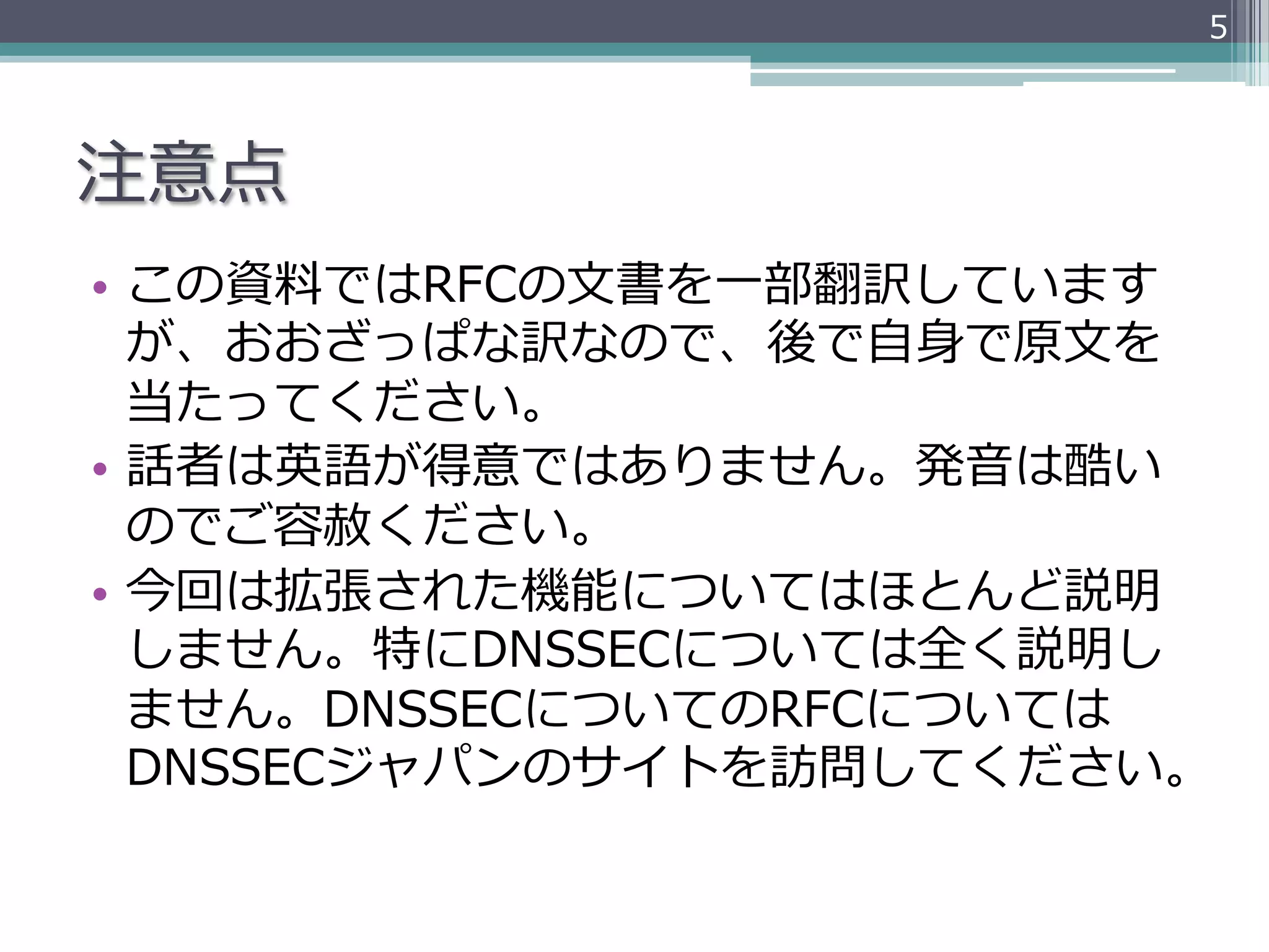 5




注意点
•  この資料料ではRFCの⽂文書を⼀一部翻訳しています
   が、おおざっぱな訳なので、後で⾃自⾝身で原⽂文を
   当たってください。
•  話者は英語が得意ではありません。発⾳音は酷い
   のでご容赦ください。
•  今回は拡張された機能についてはほとんど説明
   しません。特にDNSSECについては全く説明し
   ません。DNSSECについてのRFCについては
   DNSSECジャパンのサイトを訪問してください。
 