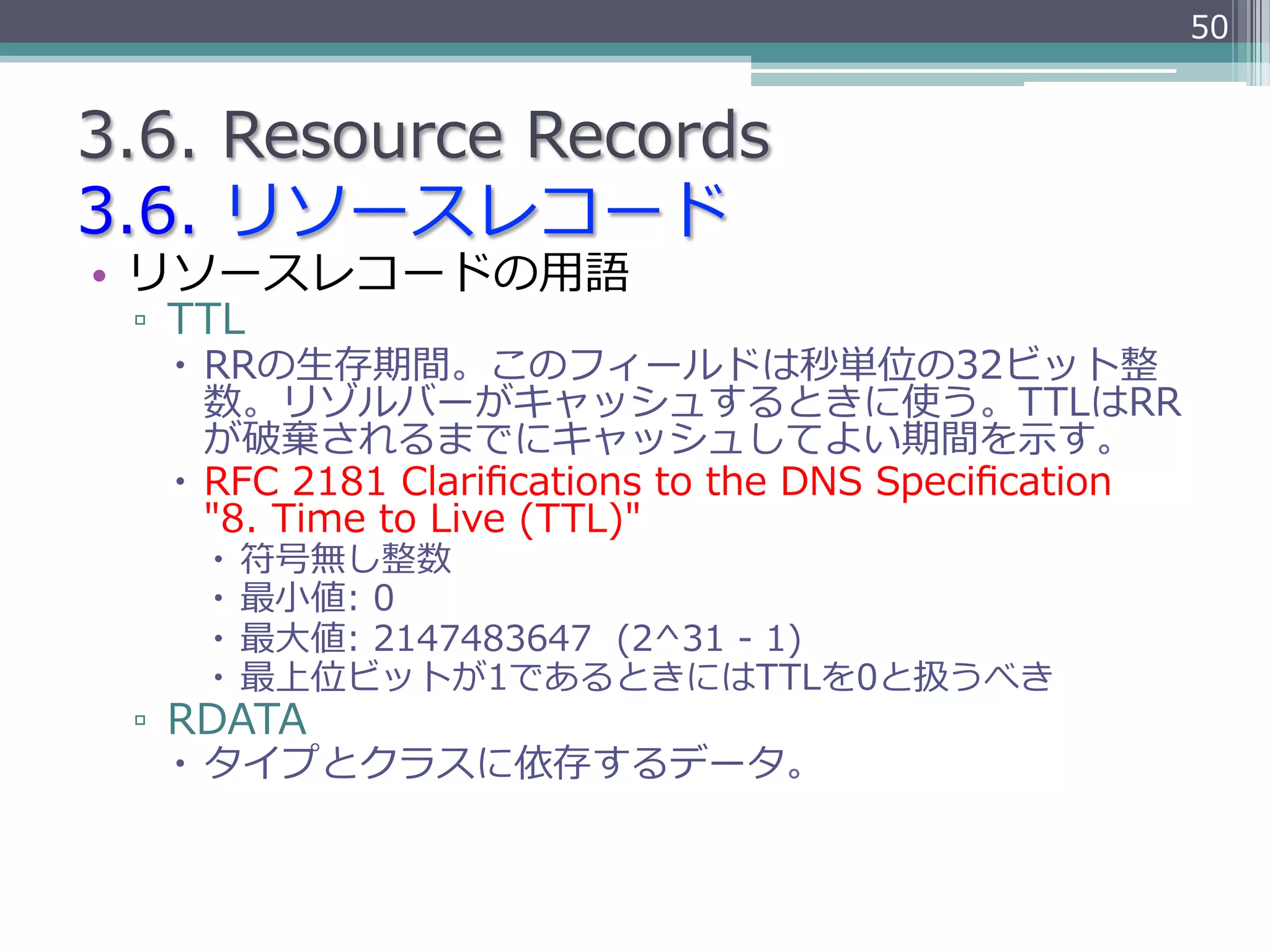 50


3.6.  Resource  Records
3.6.  リソースレコード
•  リソースレコードの⽤用語
 ▫  TTL
   –  RRの⽣生存期間。このフィールドは秒単位の32ビット整
       数。リゾルバーがキャッシュするときに使う。TTLはRR
       が破棄されるまでにキャッシュしてよい期間を⽰示す。
   –  RFC  2181  Clariﬁcations  to  the  DNS  Speciﬁcation
       "8.  Time  to  Live  (TTL)"
     –  符号無し整数
     –  最⼩小値:  0
     –  最⼤大値:  2147483647    (2^31  -‐‑‒  1)
     –  最上位ビットが1であるときにはTTLを0と扱うべき
 ▫  RDATA
   –  タイプとクラスに依存するデータ。
 