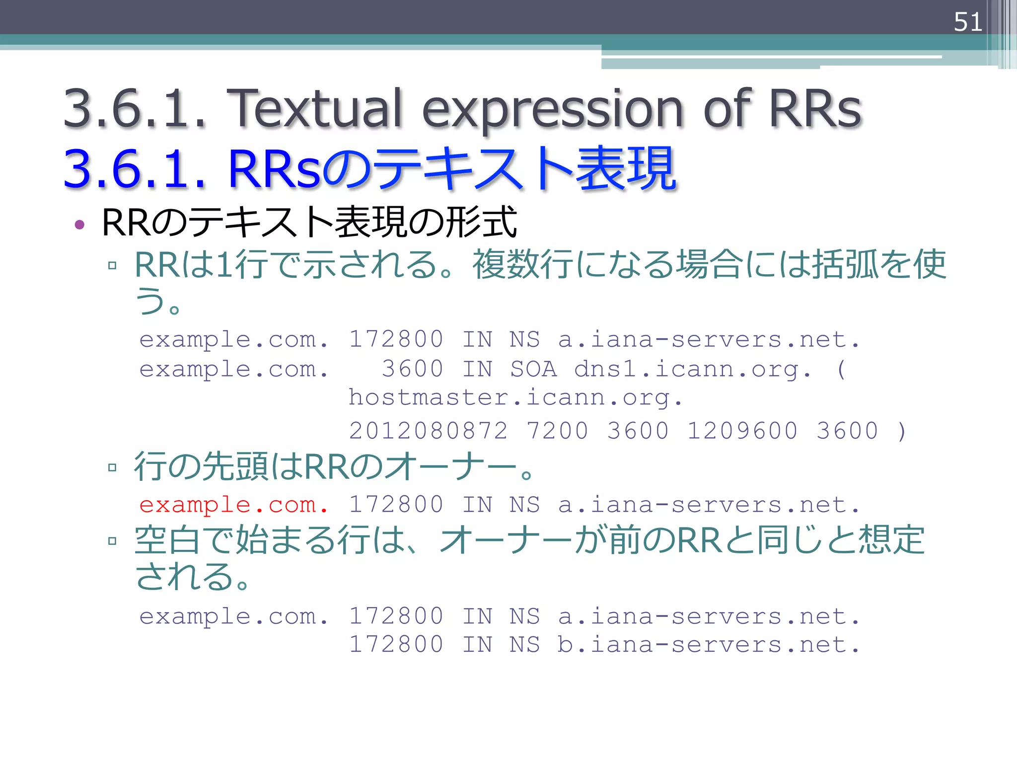 51


3.6.1.  Textual  expression  of  RRs
3.6.1.  RRsのテキスト表現
•  RRのテキスト表現の形式
  ▫  RRは1⾏行行で⽰示される。複数⾏行行になる場合には括弧を使
     う。
   example.com. 172800 IN NS a.iana-servers.net.
   example.com.   3600 IN SOA dns1.icann.org. (
                hostmaster.icann.org.
                2012080872 7200 3600 1209600 3600 )
  ▫  ⾏行行の先頭はRRのオーナー。
   example.com. 172800 IN NS a.iana-servers.net.
  ▫  空⽩白で始まる⾏行行は、オーナーが前のRRと同じと想定
     される。
   example.com. 172800 IN NS a.iana-servers.net.
                172800 IN NS b.iana-servers.net.
 