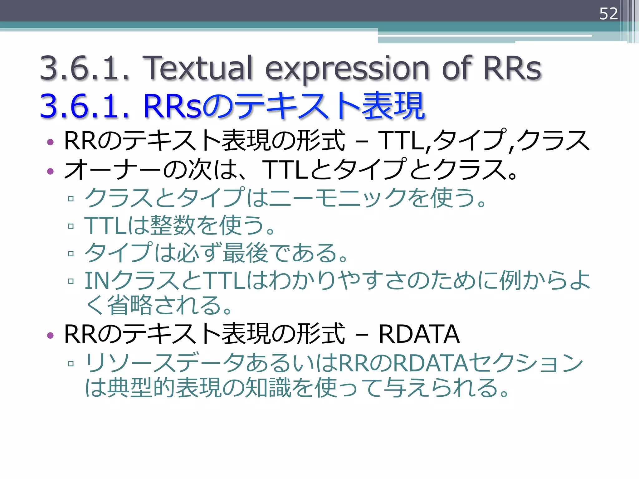 52


3.6.1.  Textual  expression  of  RRs
3.6.1.  RRsのテキスト表現
•  RRのテキスト表現の形式  –  TTL,タイプ,クラス
•  オーナーの次は、TTLとタイプとクラス。
  ▫  クラスとタイプはニーモニックを使う。
  ▫  TTLは整数を使う。
  ▫  タイプは必ず最後である。
  ▫  INクラスとTTLはわかりやすさのために例例からよ
     く省省略略される。
•  RRのテキスト表現の形式  –  RDATA
  ▫  リソースデータあるいはRRのRDATAセクション
     は典型的表現の知識識を使って与えられる。
 