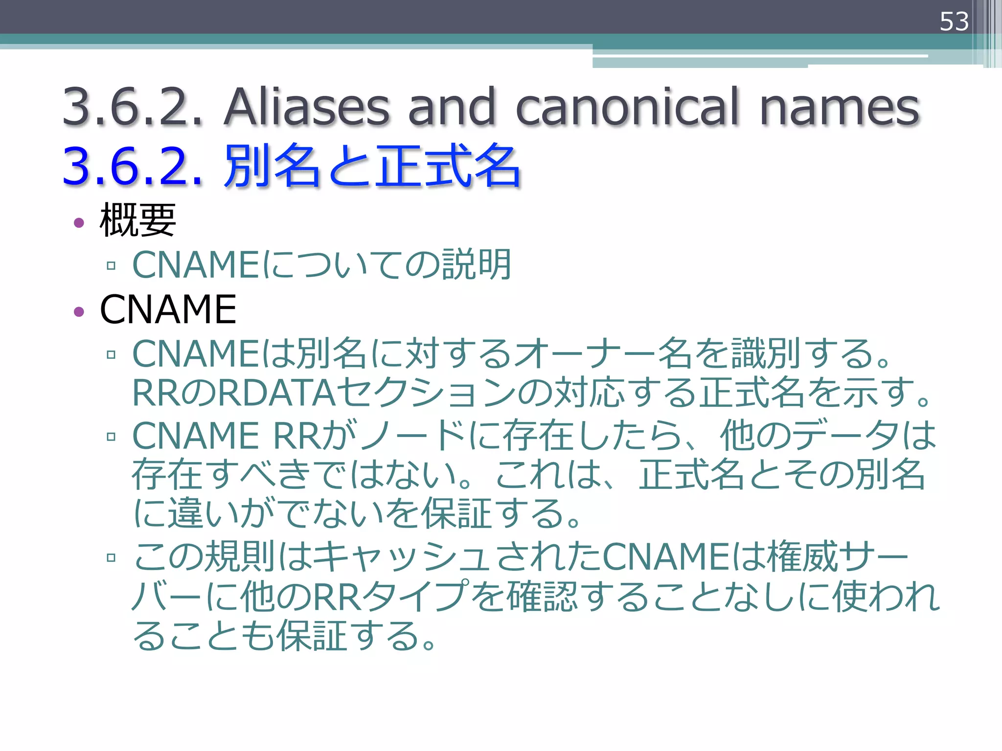 53


3.6.2.  Aliases  and  canonical  names
3.6.2.  別名と正式名
•  概要
 ▫  CNAMEについての説明
•  CNAME
 ▫  CNAMEは別名に対するオーナー名を識識別する。
    RRのRDATAセクションの対応する正式名を⽰示す。
 ▫  CNAME  RRがノードに存在したら、他のデータは
    存在すべきではない。これは、正式名とその別名
    に違いがでないを保証する。
 ▫  この規則はキャッシュされたCNAMEは権威サー
    バーに他のRRタイプを確認することなしに使われ
    ることも保証する。
 