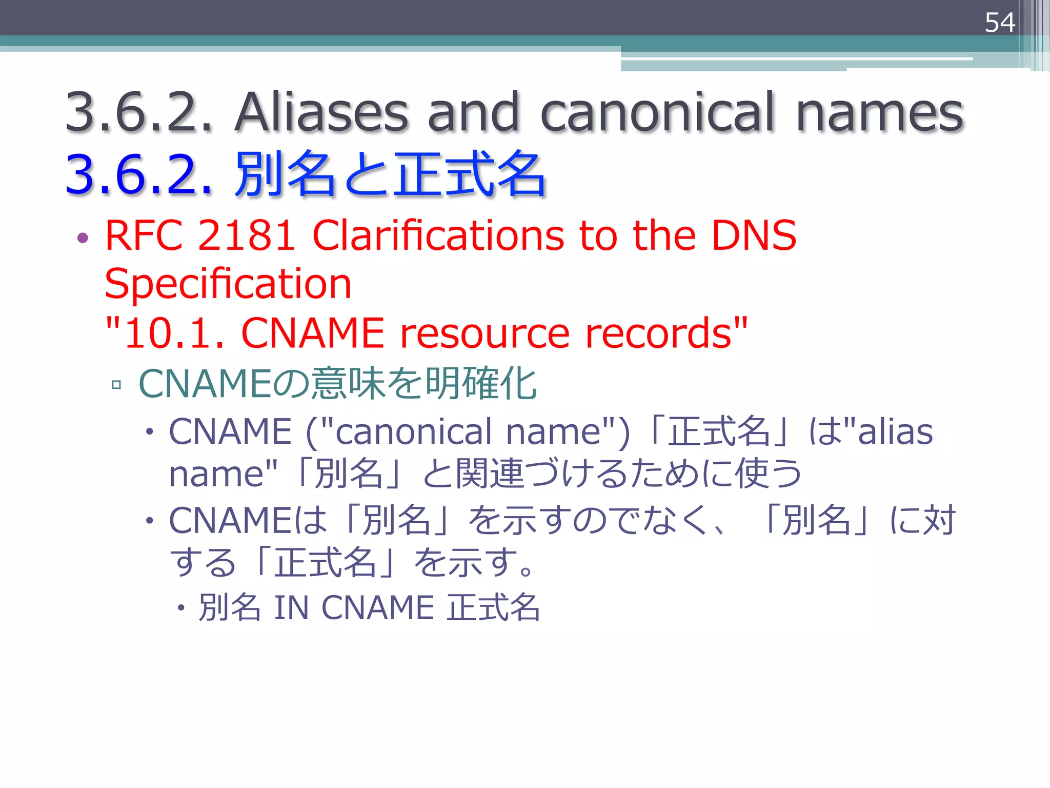 54


3.6.2.  Aliases  and  canonical  names
3.6.2.  別名と正式名
•  RFC  2181  Clariﬁcations  to  the  DNS  
   Speciﬁcation  
   "10.1.  CNAME  resource  records"
  ▫  CNAMEの意味を明確化
    –  CNAME  ("canonical  name")「正式名」は"alias  
        name"「別名」と関連づけるために使う
    –  CNAMEは「別名」を⽰示すのでなく、「別名」に対
        する「正式名」を⽰示す。
     –  別名  IN  CNAME  正式名
 