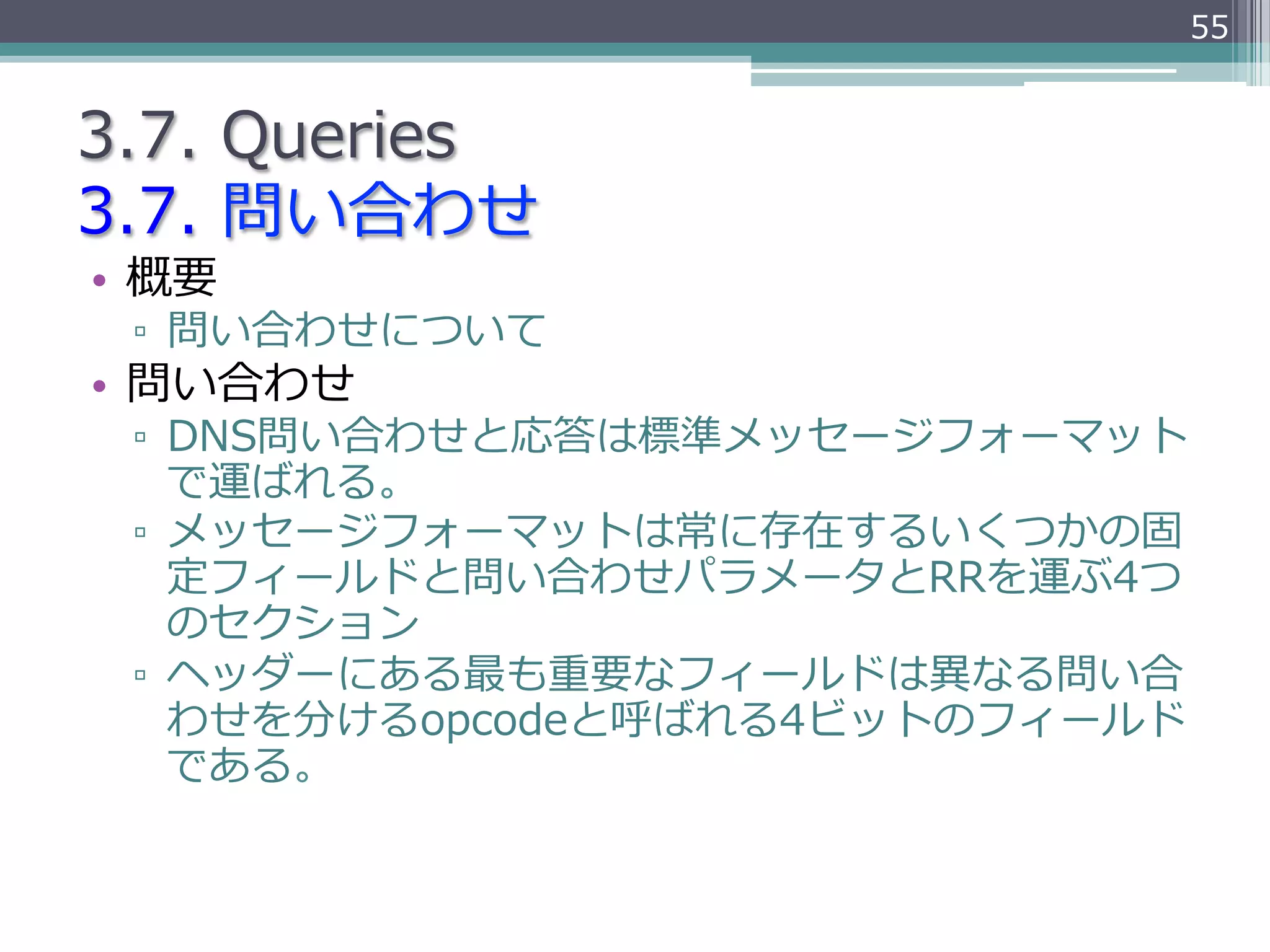 55


3.7.  Queries
3.7.  問い合わせ
•  概要
 ▫  問い合わせについて
•  問い合わせ
 ▫  DNS問い合わせと応答は標準メッセージフォーマット
    で運ばれる。
 ▫  メッセージフォーマットは常に存在するいくつかの固
    定フィールドと問い合わせパラメータとRRを運ぶ4つ
    のセクション
 ▫  ヘッダーにある最も重要なフィールドは異異なる問い合
    わせを分けるopcodeと呼ばれる4ビットのフィールド
    である。
 