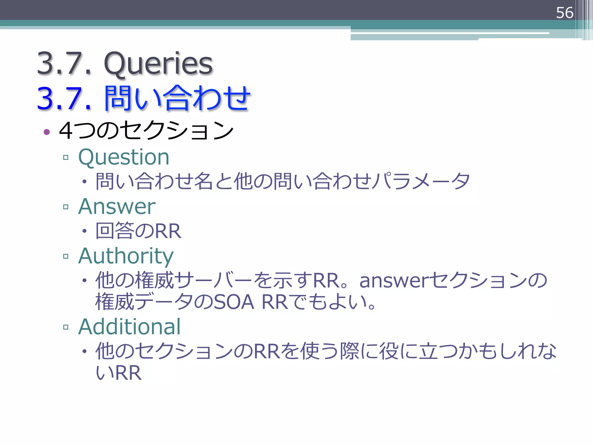 56


3.7.  Queries
3.7.  問い合わせ
•  4つのセクション
 ▫  Question
   –  問い合わせ名と他の問い合わせパラメータ
 ▫  Answer
   –  回答のRR
 ▫  Authority
   –  他の権威サーバーを⽰示すRR。answerセクションの
       権威データのSOA  RRでもよい。
 ▫  Additional
   –  他のセクションのRRを使う際に役に⽴立立つかもしれな
       いRR
 
