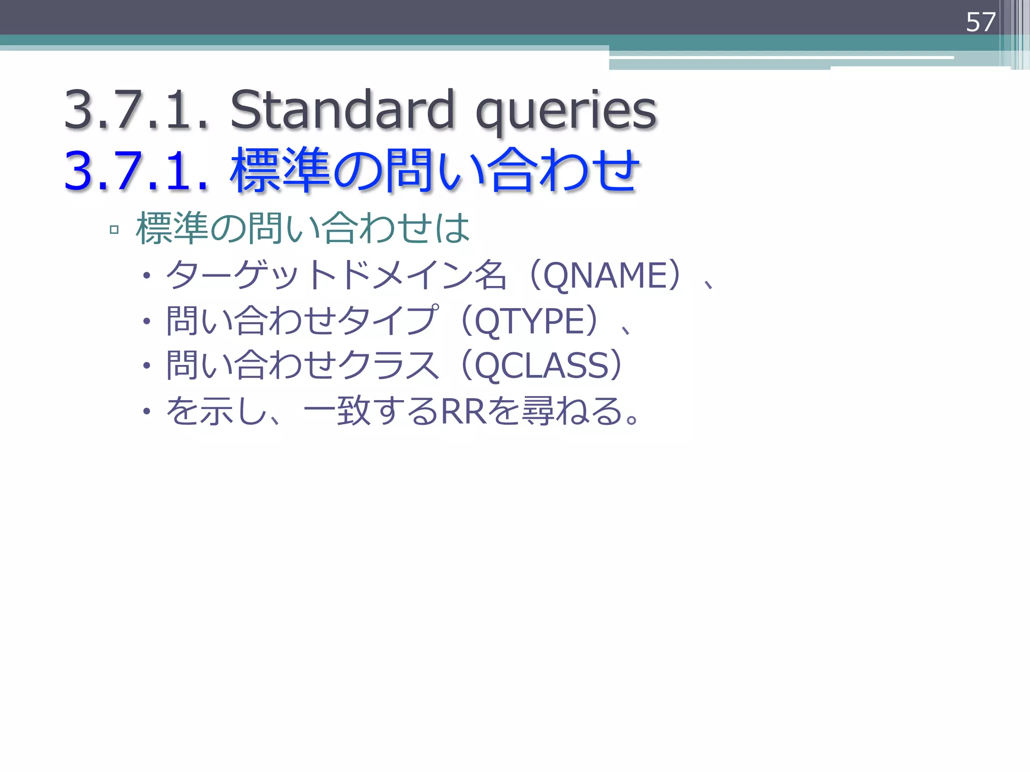 57


3.7.1.  Standard  queries
3.7.1.  標準の問い合わせ
 ▫  標準の問い合わせは
   –  ターゲットドメイン名（QNAME）、
   –  問い合わせタイプ（QTYPE）、
   –  問い合わせクラス（QCLASS）
   –  を⽰示し、⼀一致するRRを尋ねる。
 