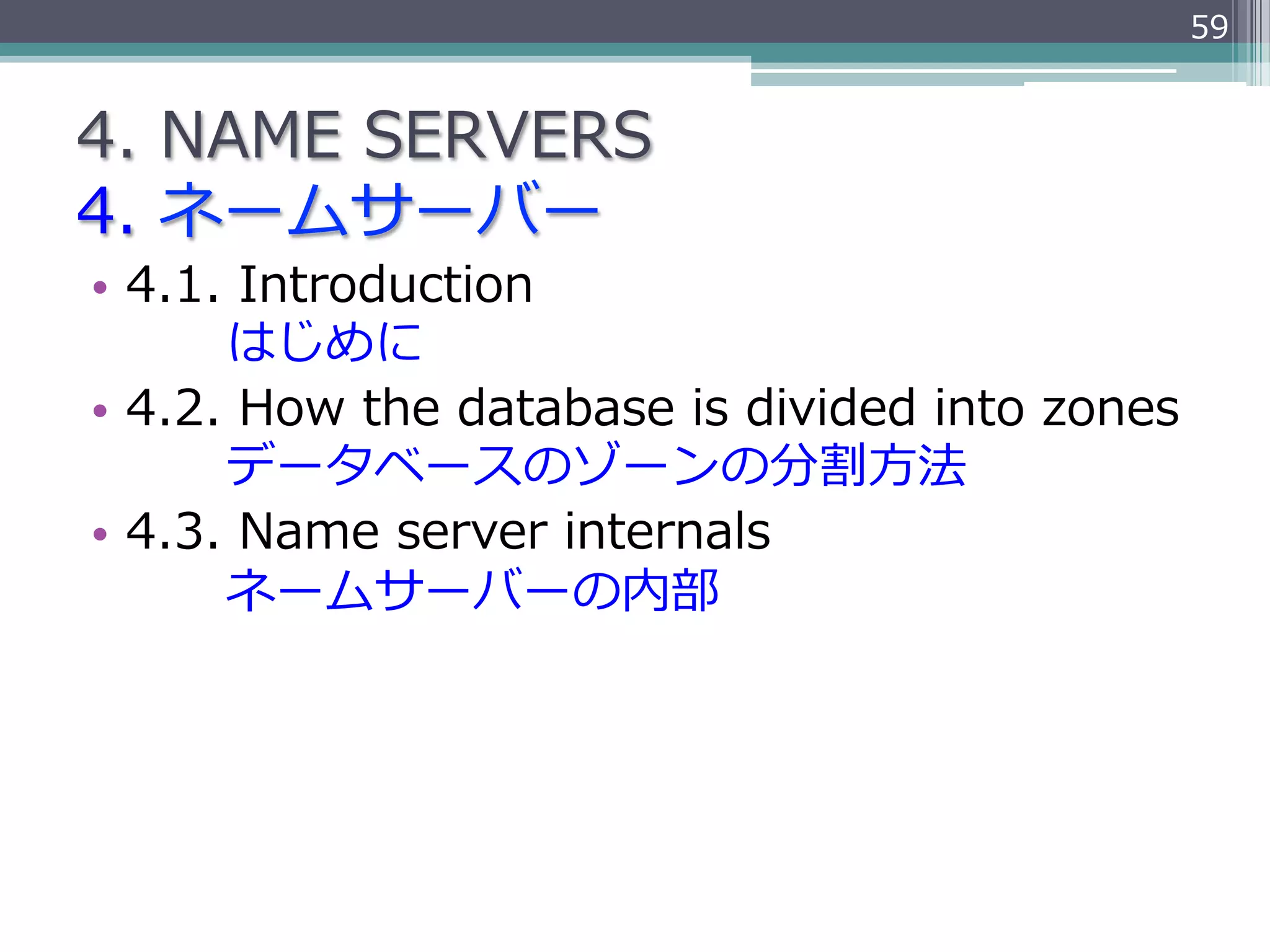 59


4.  NAME  SERVERS
4.  ネームサーバー
•  4.1.  Introduction
               はじめに
•  4.2.  How  the  database  is  divided  into  zones
               データベースのゾーンの分割⽅方法
•  4.3.  Name  server  internals
               ネームサーバーの内部
 
