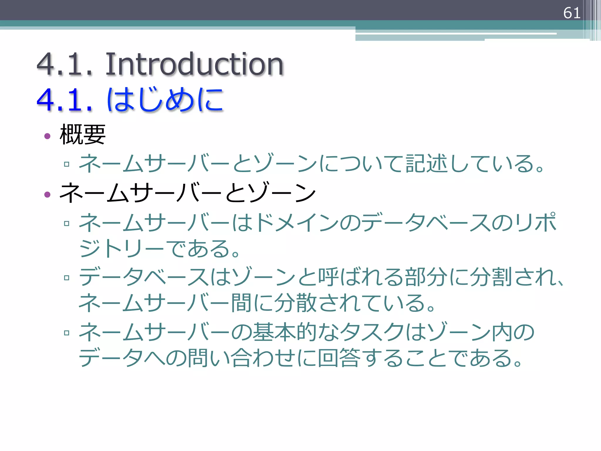 61


4.1.  Introduction
4.1.  はじめに
•  概要
 ▫  ネームサーバーとゾーンについて記述している。
•  ネームサーバーとゾーン
 ▫  ネームサーバーはドメインのデータベースのリポ
    ジトリーである。
 ▫  データベースはゾーンと呼ばれる部分に分割され、
    ネームサーバー間に分散されている。
 ▫  ネームサーバーの基本的なタスクはゾーン内の
    データへの問い合わせに回答することである。
 