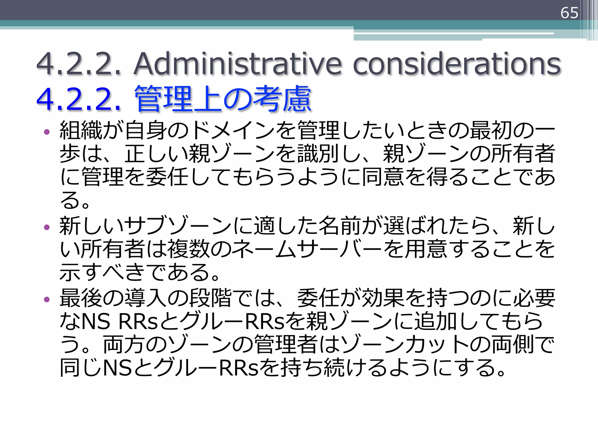 65


4.2.2.  Administrative  considerations
4.2.2.  管理理上の考慮
•  組織が⾃自⾝身のドメインを管理理したいときの最初の⼀一
   歩は、正しい親ゾーンを識識別し、親ゾーンの所有者
   に管理理を委任してもらうように同意を得ることであ
   る。
•  新しいサブゾーンに適した名前が選ばれたら、新し
   い所有者は複数のネームサーバーを⽤用意することを
   ⽰示すべきである。
•  最後の導⼊入の段階では、委任が効果を持つのに必要
   なNS  RRsとグルーRRsを親ゾーンに追加してもら
   う。両⽅方のゾーンの管理理者はゾーンカットの両側で
   同じNSとグルーRRsを持ち続けるようにする。
 