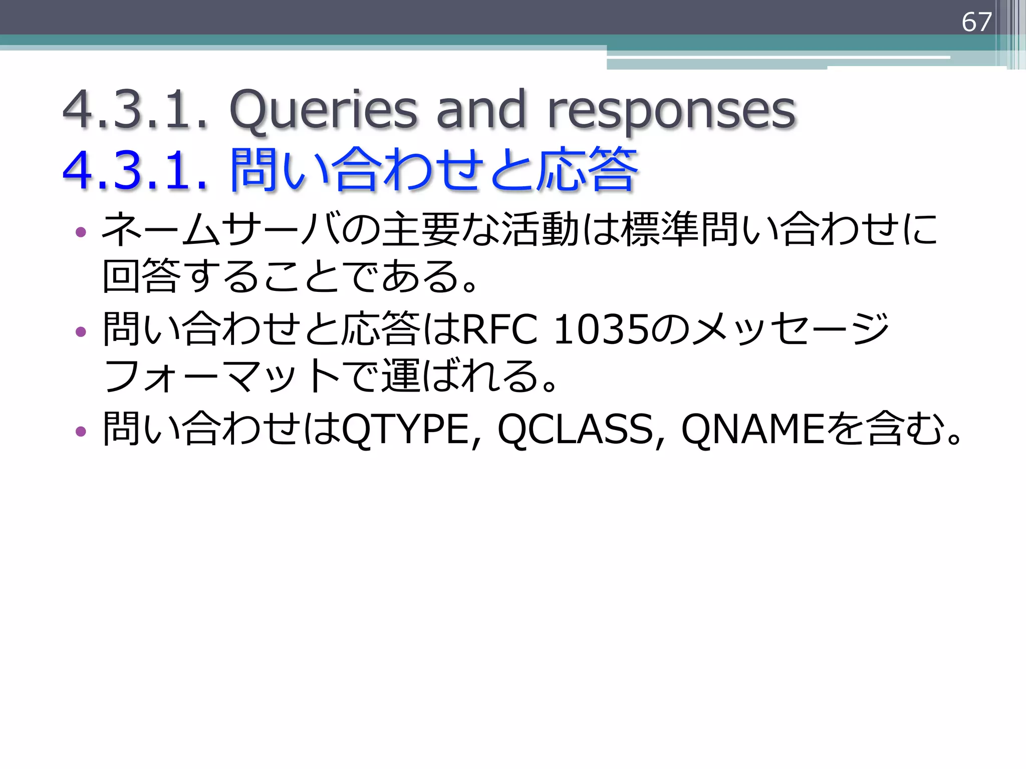 67


4.3.1.  Queries  and  responses
4.3.1.  問い合わせと応答
•  ネームサーバの主要な活動は標準問い合わせに
   回答することである。
•  問い合わせと応答はRFC  1035のメッセージ
   フォーマットで運ばれる。
•  問い合わせはQTYPE,  QCLASS,  QNAMEを含む。
 