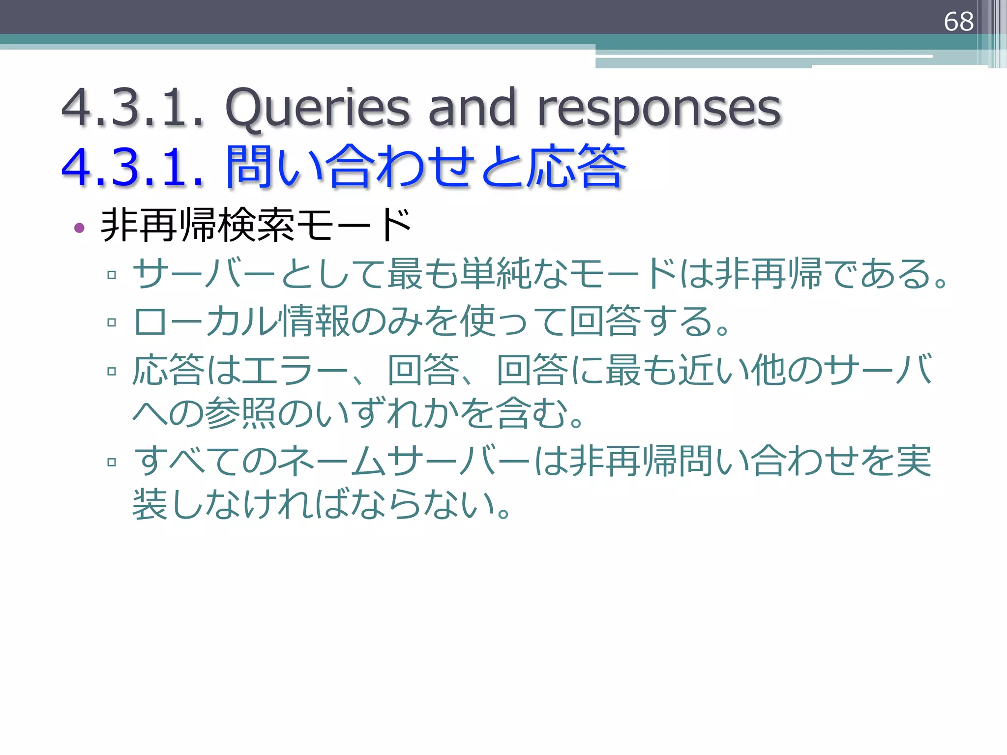 68


4.3.1.  Queries  and  responses
4.3.1.  問い合わせと応答
•  ⾮非再帰検索索モード
 ▫  サーバーとして最も単純なモードは⾮非再帰である。
 ▫  ローカル情報のみを使って回答する。
 ▫  応答はエラー、回答、回答に最も近い他のサーバ
    への参照のいずれかを含む。
 ▫  すべてのネームサーバーは⾮非再帰問い合わせを実
    装しなければならない。
 
