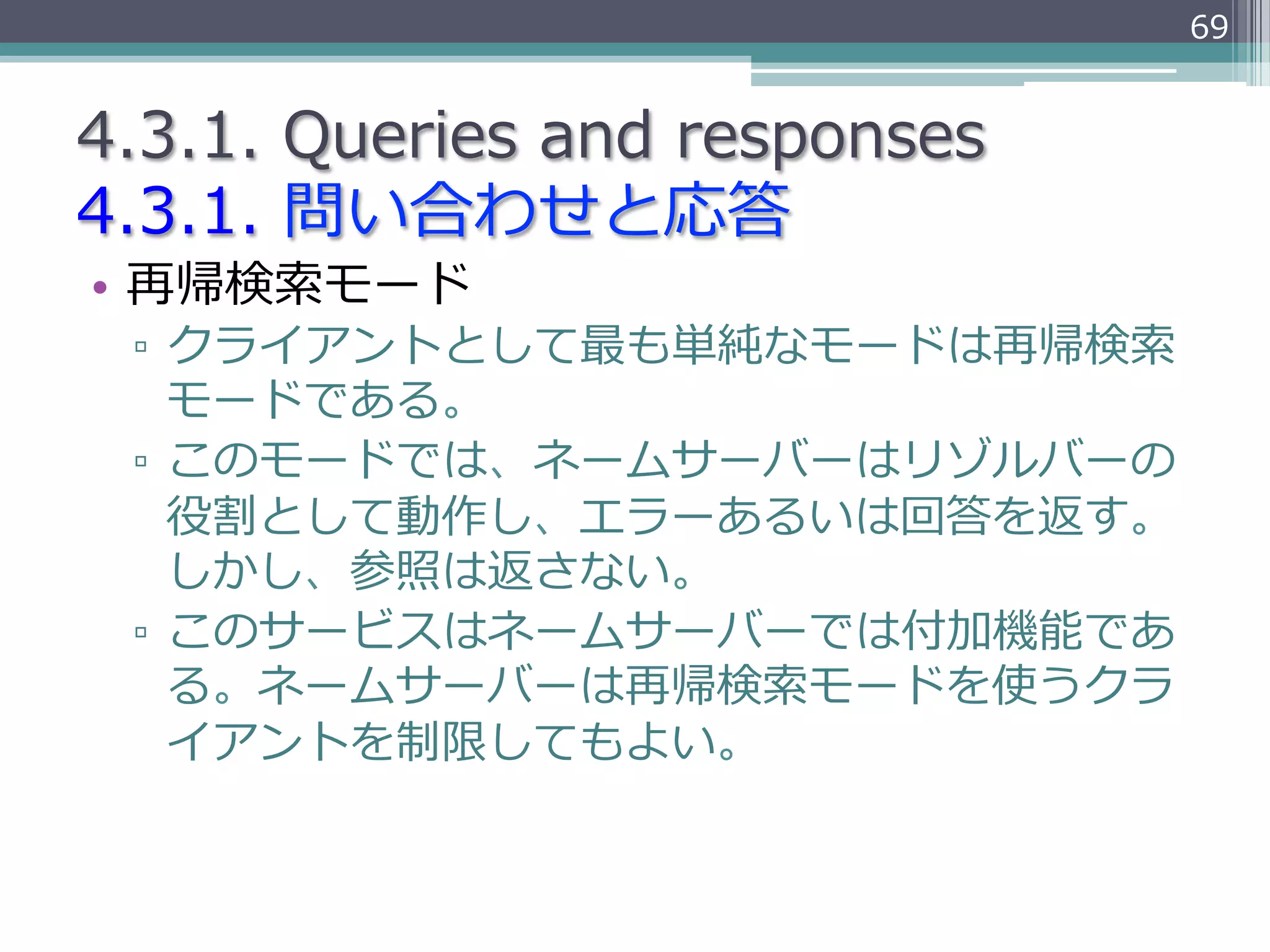 69


4.3.1.  Queries  and  responses
4.3.1.  問い合わせと応答
•  再帰検索索モード
 ▫  クライアントとして最も単純なモードは再帰検索索
    モードである。
 ▫  このモードでは、ネームサーバーはリゾルバーの
    役割として動作し、エラーあるいは回答を返す。
    しかし、参照は返さない。
 ▫  このサービスはネームサーバーでは付加機能であ
    る。ネームサーバーは再帰検索索モードを使うクラ
    イアントを制限してもよい。
 
