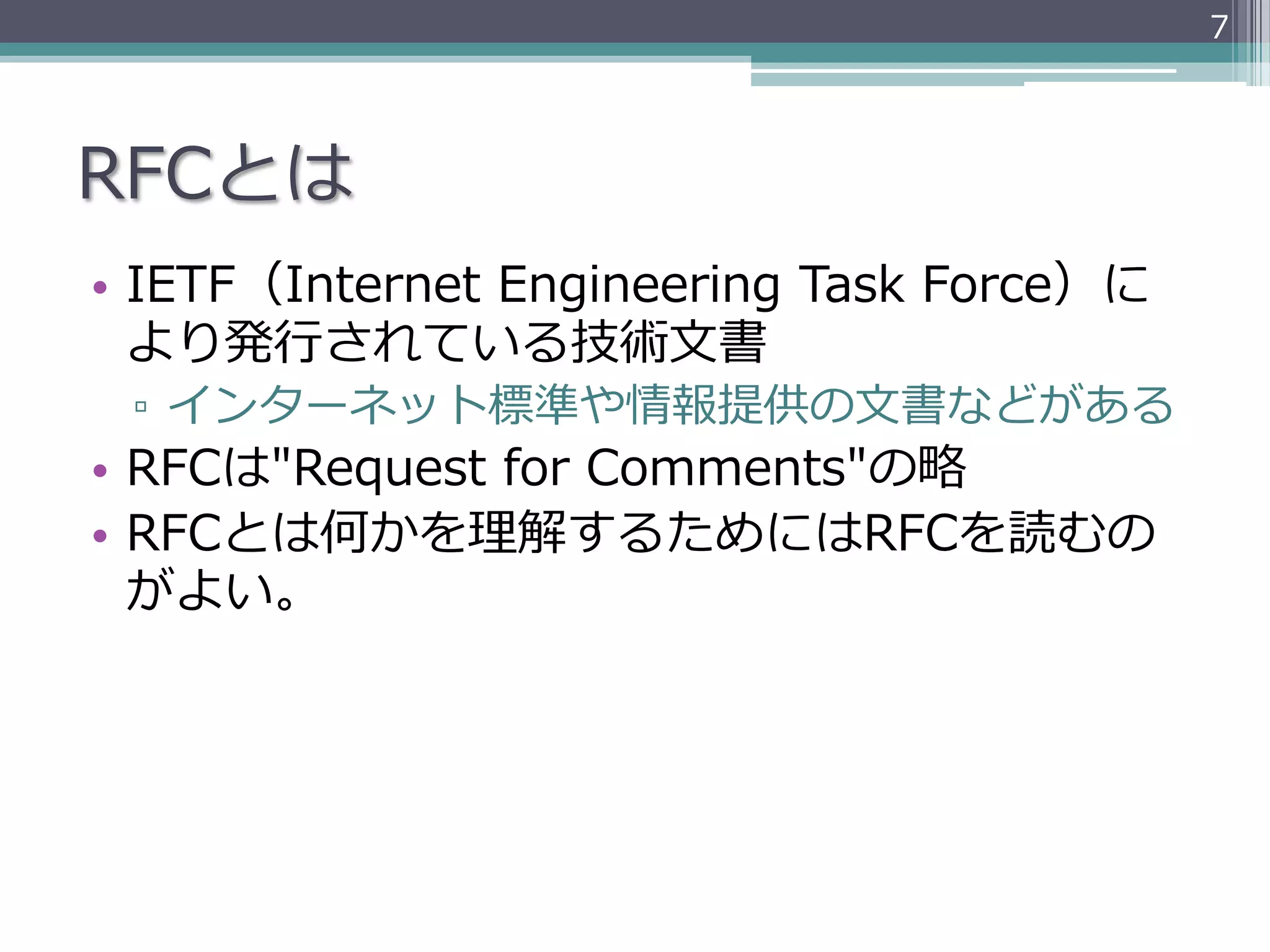 7




RFCとは
•  IETF（Internet  Engineering  Task  Force）に
   より発⾏行行されている技術⽂文書
 ▫  インターネット標準や情報提供の⽂文書などがある
•  RFCは"Request  for  Comments"の略略
•  RFCとは何かを理理解するためにはRFCを読むの
   がよい。
 