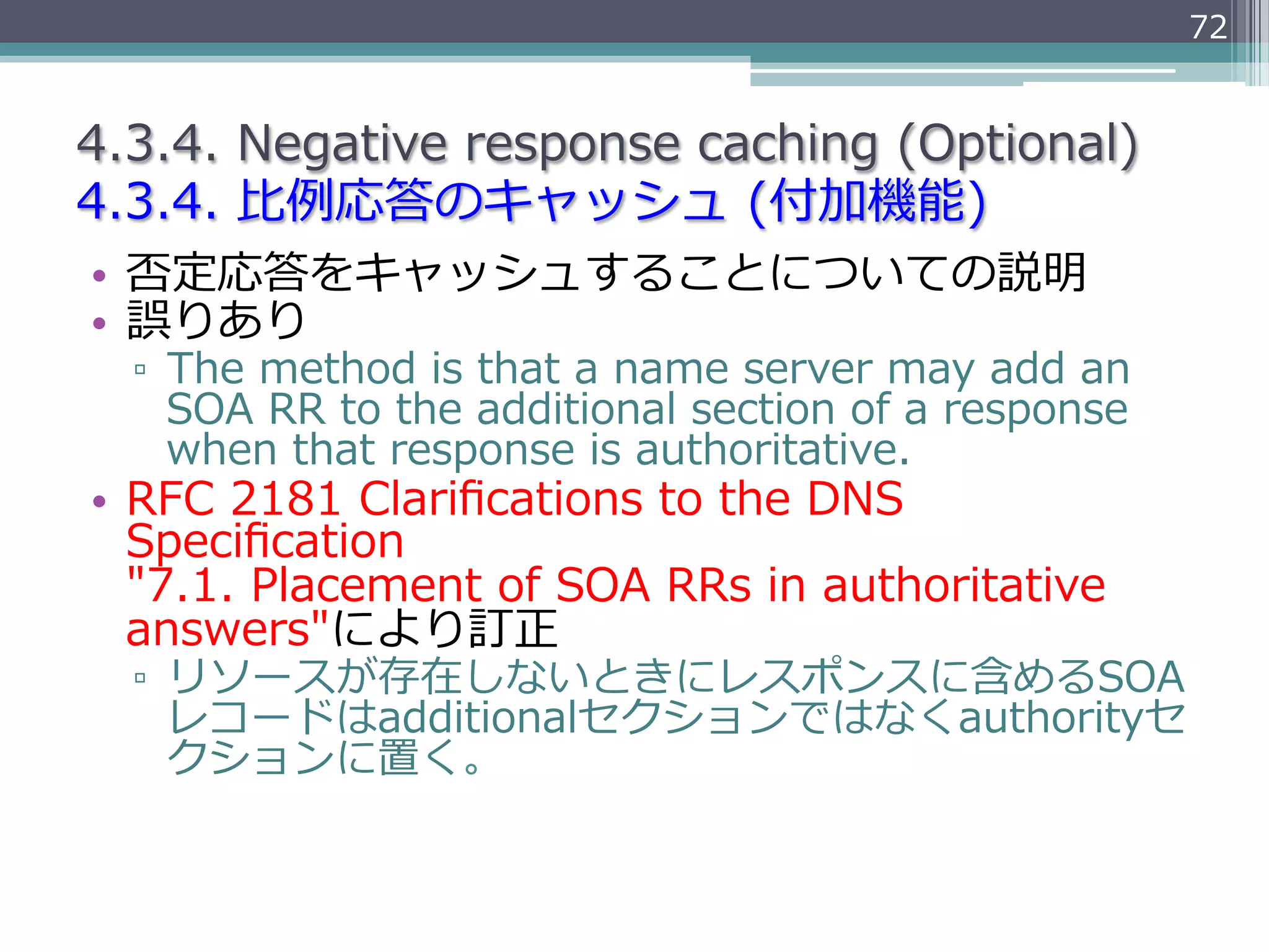 72


4.3.4.  Negative  response  caching  (Optional)
4.3.4.  ⽐比例例応答のキャッシュ  (付加機能)
•  否定応答をキャッシュすることについての説明
•  誤りあり
  ▫  The  method  is  that  a  name  server  may  add  an  
     SOA  RR  to  the  additional  section  of  a  response  
     when  that  response  is  authoritative.
•  RFC  2181  Clariﬁcations  to  the  DNS  
   Speciﬁcation  
   "7.1.  Placement  of  SOA  RRs  in  authoritative  
   answers"により訂正
  ▫  リソースが存在しないときにレスポンスに含めるSOA
     レコードはadditionalセクションではなくauthorityセ
     クションに置く。
 