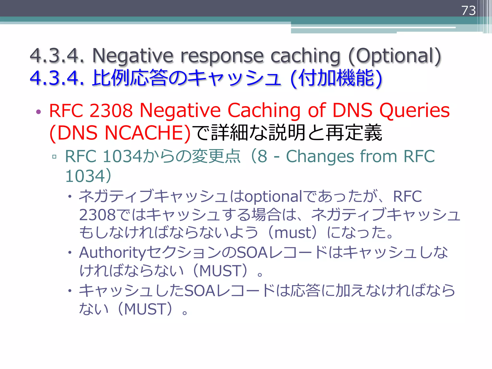 73


4.3.4.  Negative  response  caching  (Optional)
4.3.4.  ⽐比例例応答のキャッシュ  (付加機能)
•  RFC  2308  Negative  Caching  of  DNS  Queries  
  (DNS  NCACHE)で詳細な説明と再定義
  ▫  RFC  1034からの変更更点（8  -‐‑‒  Changes  from  RFC  
     1034）
    –  ネガティブキャッシュはoptionalであったが、RFC  
        2308ではキャッシュする場合は、ネガティブキャッシュ
        もしなければならないよう（must）になった。
    –  AuthorityセクションのSOAレコードはキャッシュしな
        ければならない（MUST）。
    –  キャッシュしたSOAレコードは応答に加えなければなら
        ない（MUST）。
 