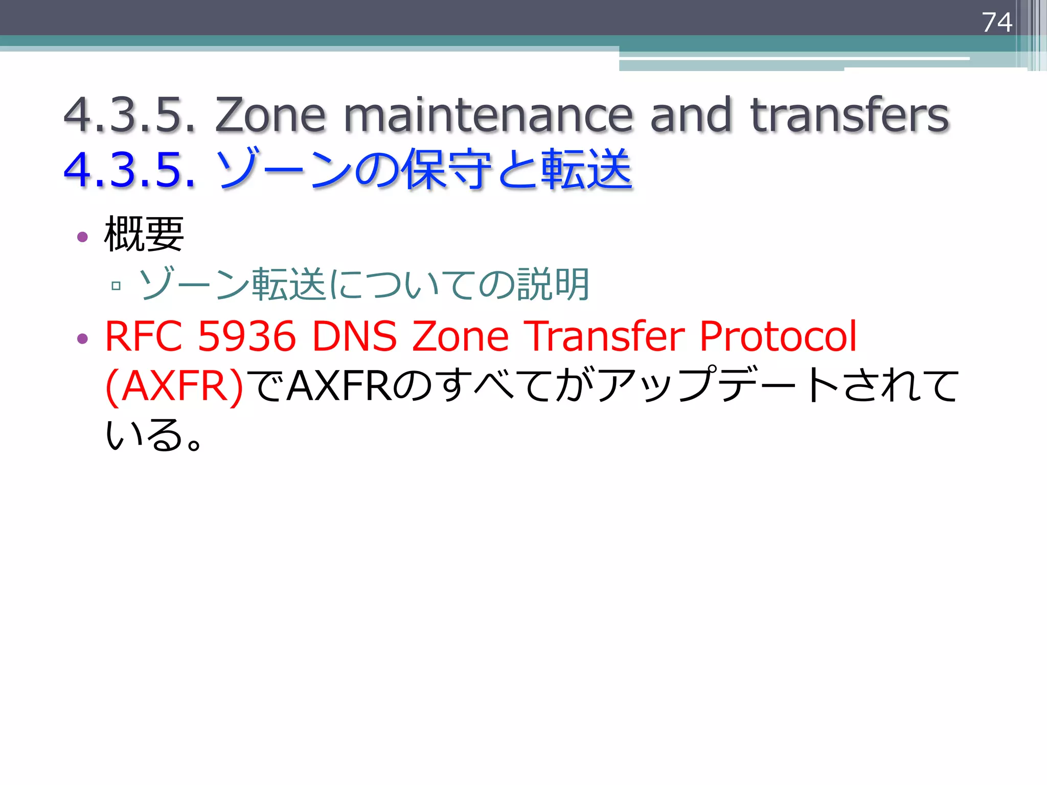 74


4.3.5.  Zone  maintenance  and  transfers
4.3.5.  ゾーンの保守と転送
•  概要
  ▫  ゾーン転送についての説明
•  RFC  5936  DNS  Zone  Transfer  Protocol  
   (AXFR)でAXFRのすべてがアップデートされて
   いる。
 