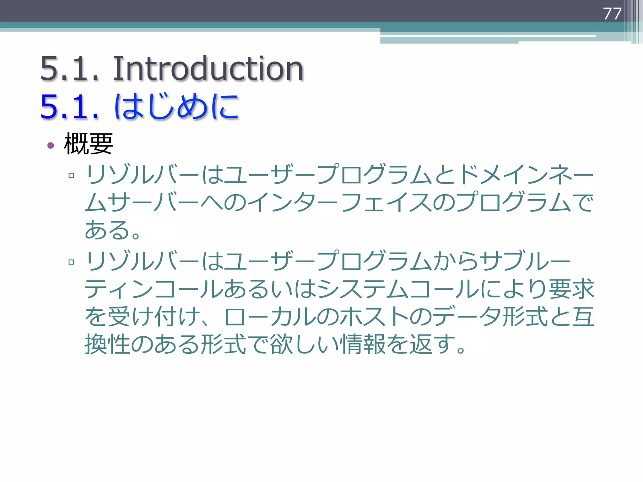 77


5.1.  Introduction
5.1.  はじめに
•  概要
 ▫  リゾルバーはユーザープログラムとドメインネー
    ムサーバーへのインターフェイスのプログラムで
    ある。
 ▫  リゾルバーはユーザープログラムからサブルー
    ティンコールあるいはシステムコールにより要求
    を受け付け、ローカルのホストのデータ形式と互
    換性のある形式で欲しい情報を返す。
 