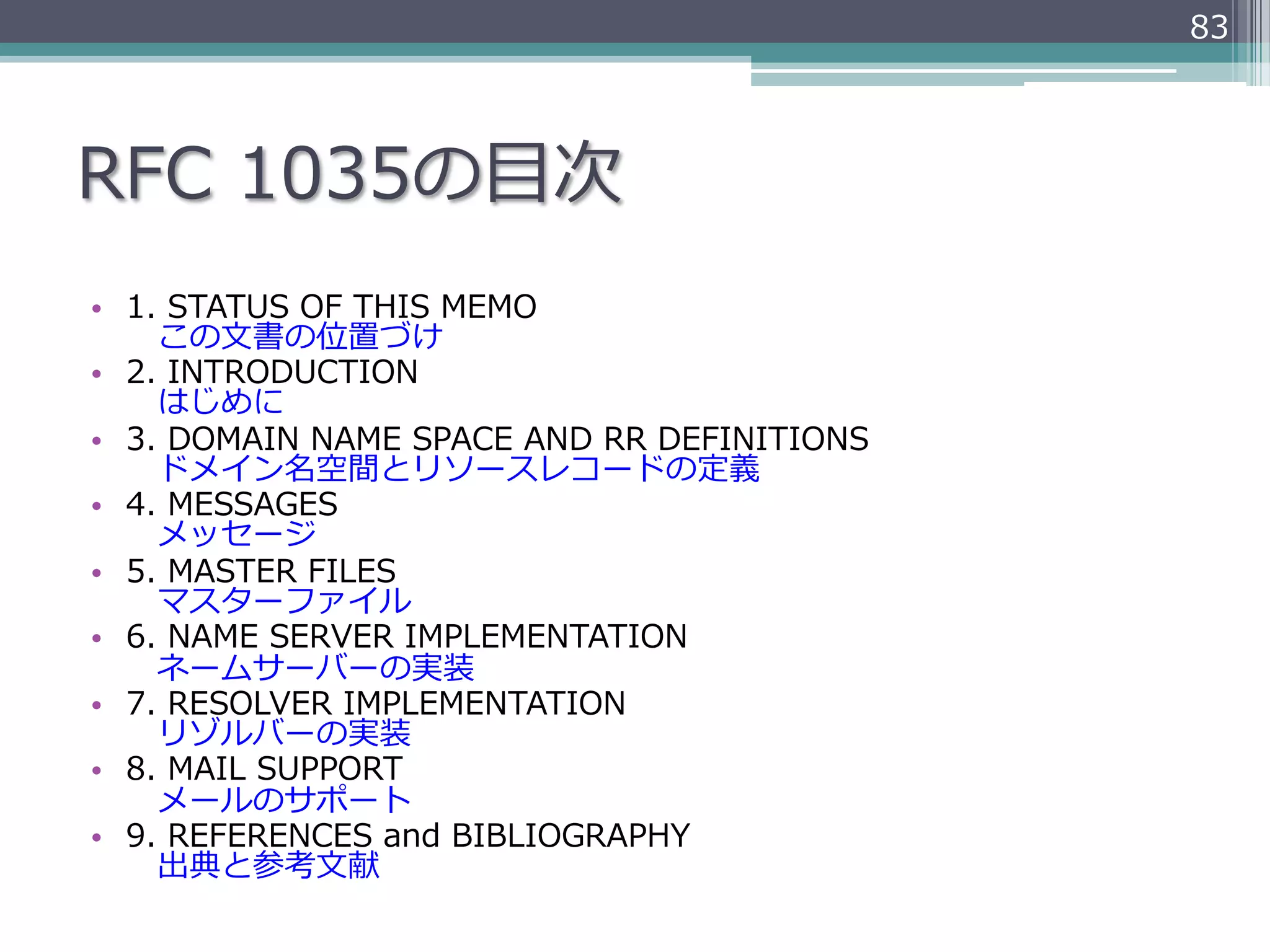 83




RFC  1035の⽬目次
•  1.  STATUS  OF  THIS  MEMO
    　この⽂文書の位置づけ
•  2.  INTRODUCTION
    　はじめに
•  3.  DOMAIN  NAME  SPACE  AND  RR  DEFINITIONS
    　ドメイン名空間とリソースレコードの定義
•  4.  MESSAGES
    　メッセージ
•  5.  MASTER  FILES
    　マスターファイル
•  6.  NAME  SERVER  IMPLEMENTATION
    　ネームサーバーの実装
•  7.  RESOLVER  IMPLEMENTATION
    　リゾルバーの実装
•  8.  MAIL  SUPPORT
    　メールのサポート
•  9.  REFERENCES  and  BIBLIOGRAPHY
    　出典と参考⽂文献
 