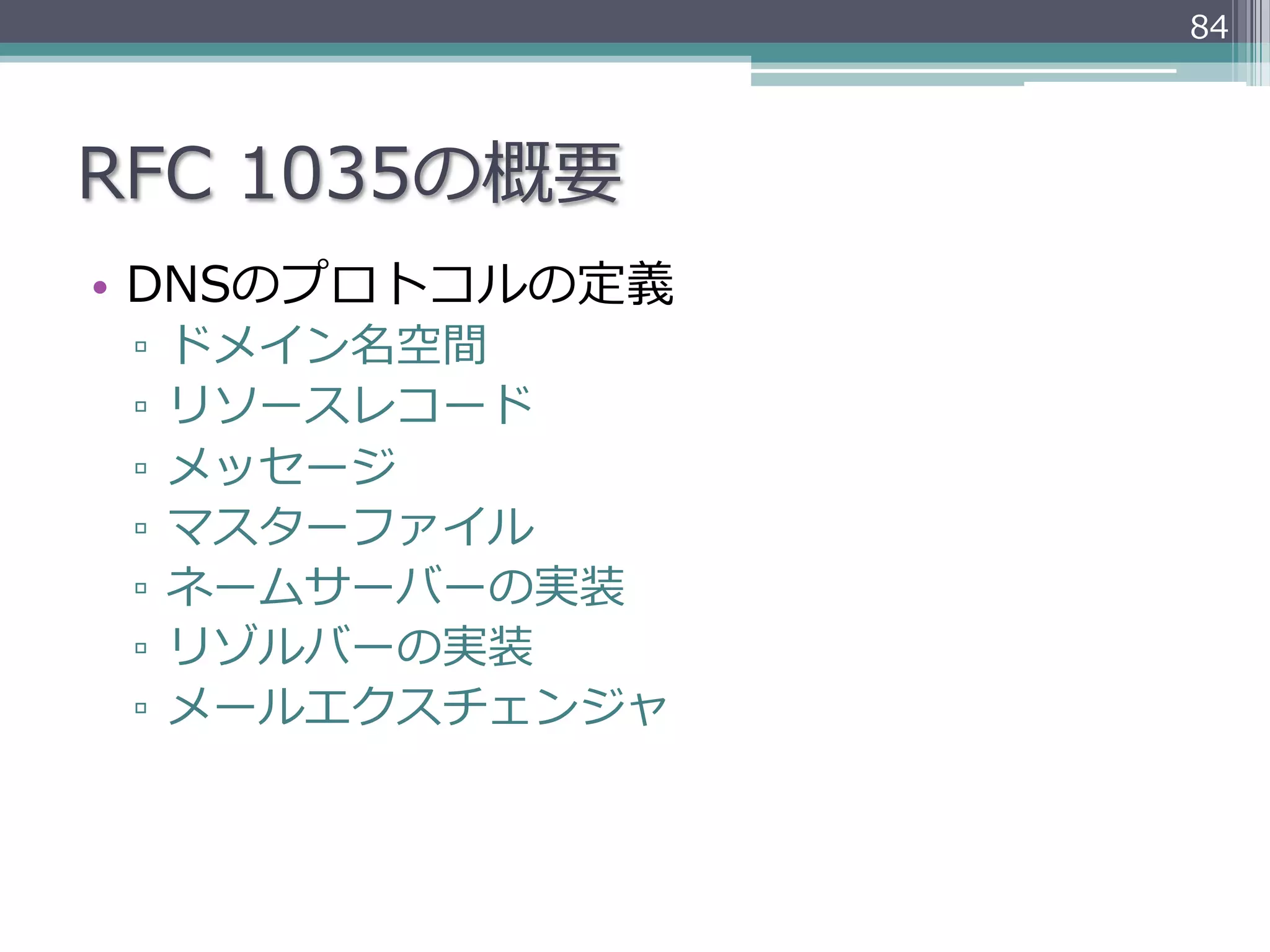 84




RFC  1035の概要
•  DNSのプロトコルの定義
 ▫  ドメイン名空間
 ▫  リソースレコード
 ▫  メッセージ
 ▫  マスターファイル
 ▫  ネームサーバーの実装
 ▫  リゾルバーの実装
 ▫  メールエクスチェンジャ
 