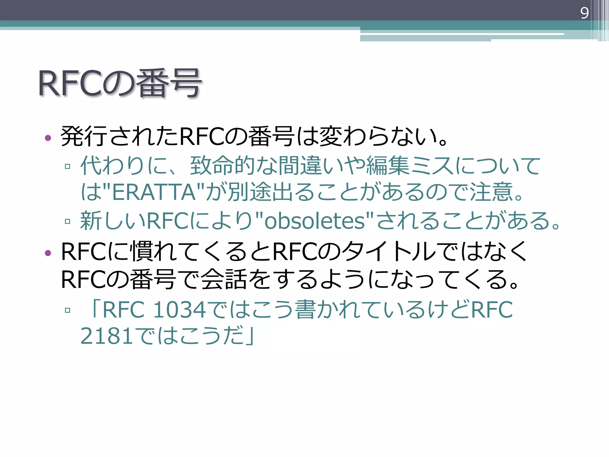 9




RFCの番号
•  発⾏行行されたRFCの番号は変わらない。
 ▫  代わりに、致命的な間違いや編集ミスについて
    は"ERATTA"が別途出ることがあるので注意。
 ▫  新しいRFCにより"obsoletes"されることがある。
•  RFCに慣れてくるとRFCのタイトルではなく
   RFCの番号で会話をするようになってくる。
 ▫  「RFC  1034ではこう書かれているけどRFC  
    2181ではこうだ」
 