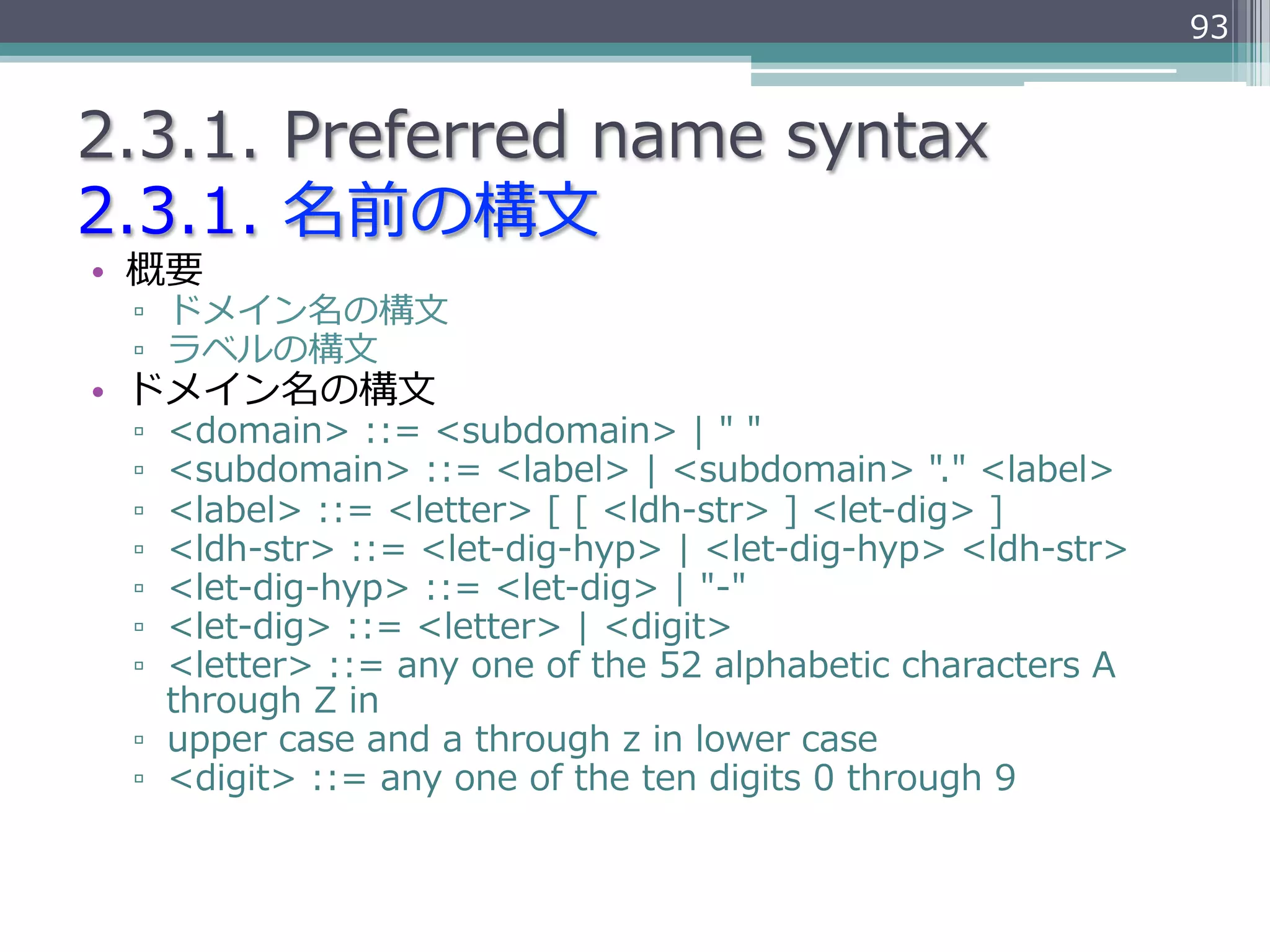 93


2.3.1.  Preferred  name  syntax
2.3.1.  名前の構⽂文
•  概要
 ▫  ドメイン名の構⽂文
 ▫  ラベルの構⽂文
•  ドメイン名の構⽂文
 ▫  <domain>  ::=  <subdomain>  |  "  "
 ▫  <subdomain>  ::=  <label>  |  <subdomain>  "."  <label>
 ▫  <label>  ::=  <letter>  [  [  <ldh-‐‑‒str>  ]  <let-‐‑‒dig>  ]
 ▫  <ldh-‐‑‒str>  ::=  <let-‐‑‒dig-‐‑‒hyp>  |  <let-‐‑‒dig-‐‑‒hyp>  <ldh-‐‑‒str>
 ▫  <let-‐‑‒dig-‐‑‒hyp>  ::=  <let-‐‑‒dig>  |  "-‐‑‒"
 ▫  <let-‐‑‒dig>  ::=  <letter>  |  <digit>
 ▫  <letter>  ::=  any  one  of  the  52  alphabetic  characters  A  
    through  Z  in
 ▫  upper  case  and  a  through  z  in  lower  case
 ▫  <digit>  ::=  any  one  of  the  ten  digits  0  through  9
 