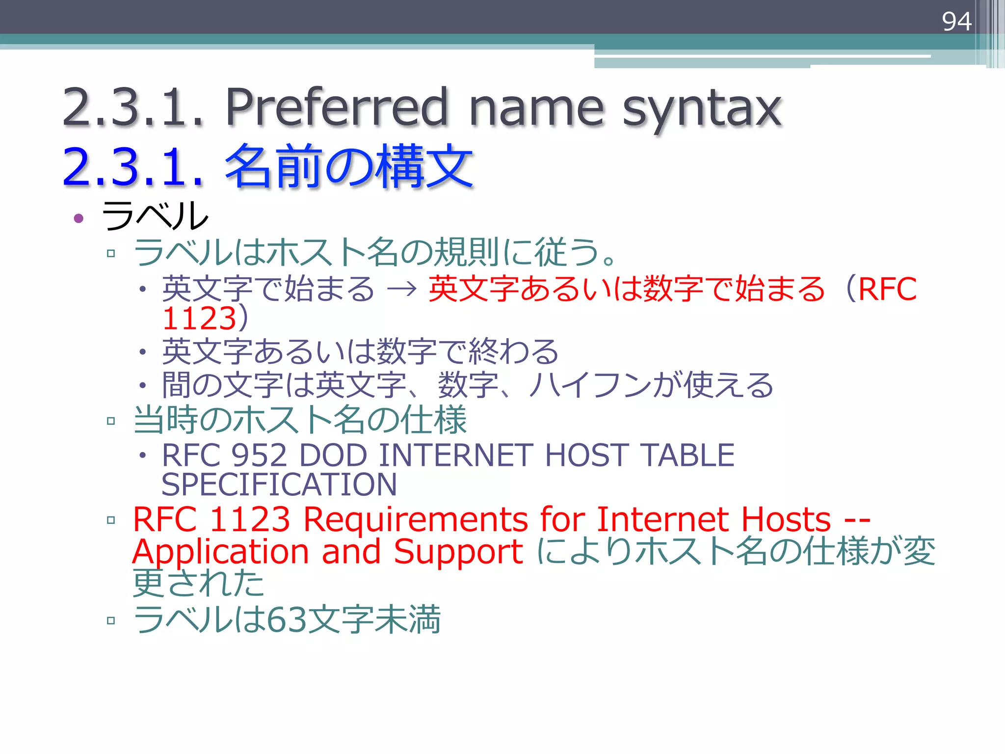 94


2.3.1.  Preferred  name  syntax
2.3.1.  名前の構⽂文
•  ラベル
 ▫  ラベルはホスト名の規則に従う。
   –  英⽂文字で始まる  →  英⽂文字あるいは数字で始まる（RFC  
       1123）
   –  英⽂文字あるいは数字で終わる
   –  間の⽂文字は英⽂文字、数字、ハイフンが使える
 ▫  当時のホスト名の仕様
   –  RFC  952  DOD  INTERNET  HOST  TABLE  
       SPECIFICATION
 ▫  RFC  1123  Requirements  for  Internet  Hosts  -‐‑‒-‐‑‒  
    Application  and  Support  によりホスト名の仕様が変
    更更された
 ▫  ラベルは63⽂文字未満
 