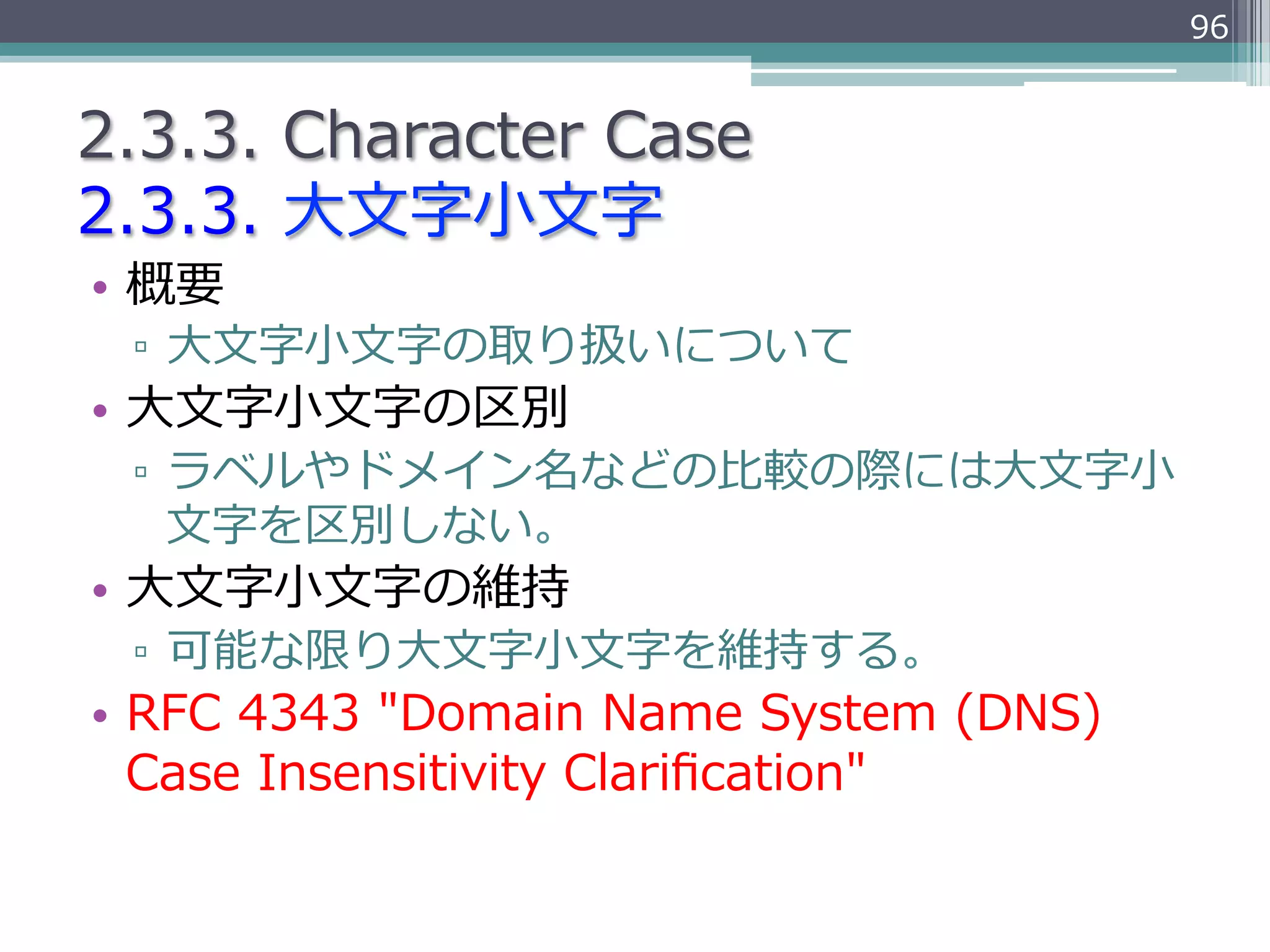 96


2.3.3.  Character  Case
2.3.3.  ⼤大⽂文字⼩小⽂文字
•  概要
 ▫  ⼤大⽂文字⼩小⽂文字の取り扱いについて
•  ⼤大⽂文字⼩小⽂文字の区別
 ▫  ラベルやドメイン名などの⽐比較の際には⼤大⽂文字⼩小
    ⽂文字を区別しない。
•  ⼤大⽂文字⼩小⽂文字の維持
 ▫  可能な限り⼤大⽂文字⼩小⽂文字を維持する。
•  RFC  4343  "Domain  Name  System  (DNS)  
   Case  Insensitivity  Clariﬁcation"
 