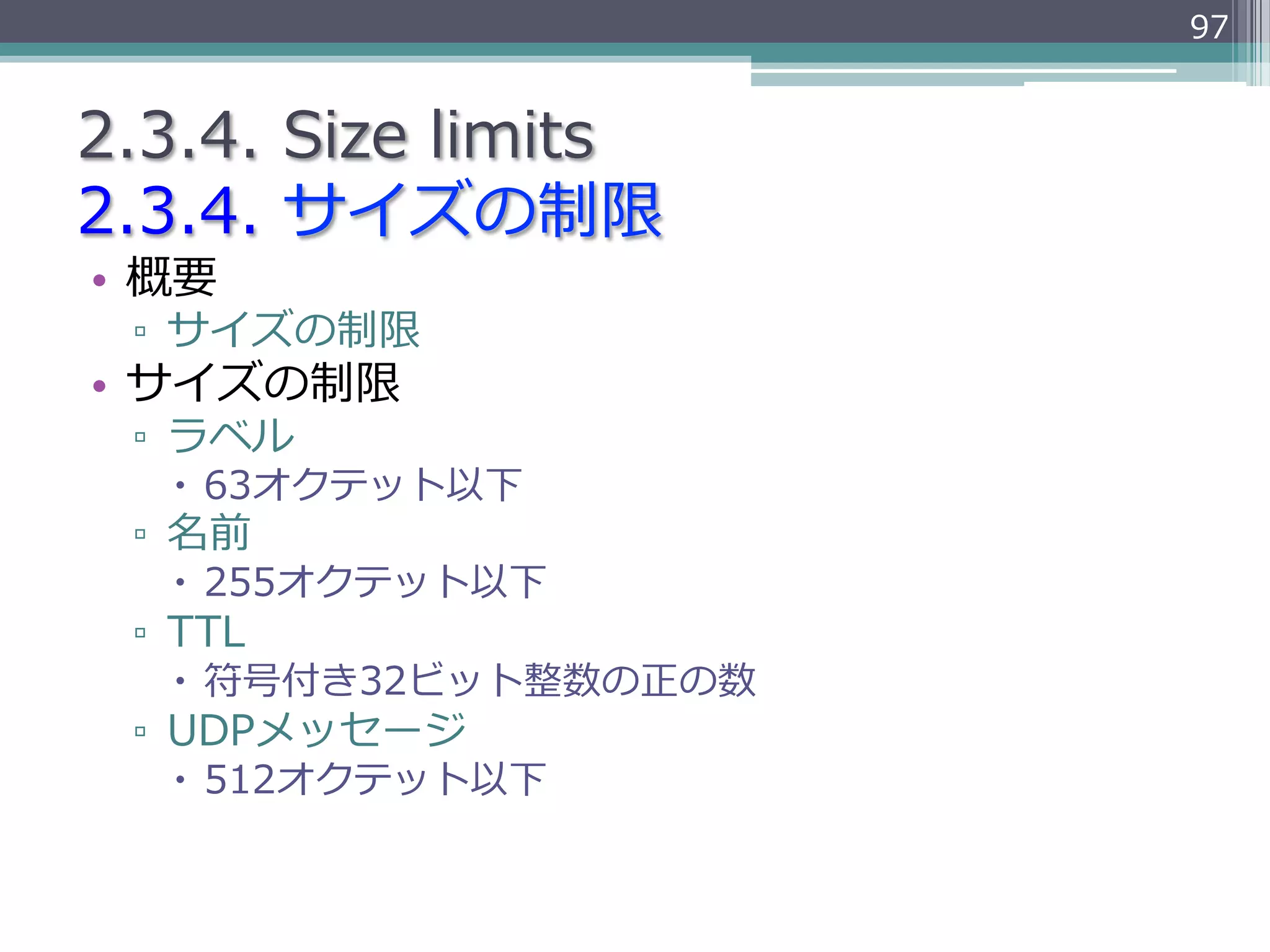 97


2.3.4.  Size  limits
2.3.4.  サイズの制限
•  概要
 ▫  サイズの制限
•  サイズの制限
 ▫  ラベル
   –  63オクテット以下
 ▫  名前
   –  255オクテット以下
 ▫  TTL
   –  符号付き32ビット整数の正の数
 ▫  UDPメッセージ
   –  512オクテット以下
 
