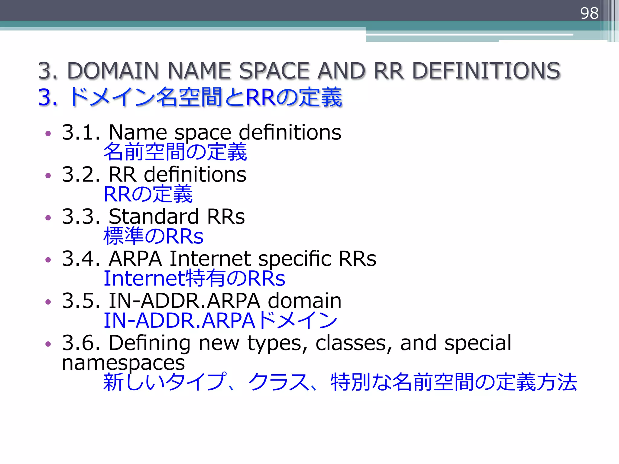 98


3.  DOMAIN  NAME  SPACE  AND  RR  DEFINITIONS
3.  ドメイン名空間とRRの定義
•  3.1.  Name  space  deﬁnitions
               名前空間の定義
•  3.2.  RR  deﬁnitions
               RRの定義
•  3.3.  Standard  RRs
               標準のRRs
•  3.4.  ARPA  Internet  speciﬁc  RRs
               Internet特有のRRs
•  3.5.  IN-‐‑‒ADDR.ARPA  domain
               IN-‐‑‒ADDR.ARPAドメイン
•  3.6.  Deﬁning  new  types,  classes,  and  special  
   namespaces
               新しいタイプ、クラス、特別な名前空間の定義⽅方法
 