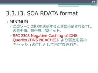 119




3.3.13.  SOA  RDATA  format
•  MINIMUM
 ▫  このゾーンのRRを送信するときに指定されるTTL
    の最⼩小値。符号無し32ビット。
 ▫  RFC  2308  Negative  ...