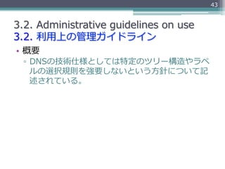43


3.2.  Administrative  guidelines  on  use
3.2.  利利⽤用上の管理理ガイドライン
•  概要
  ▫  DNSの技術仕様としては特定のツリー構造やラベ
     ルの選択規則を強要しないと...