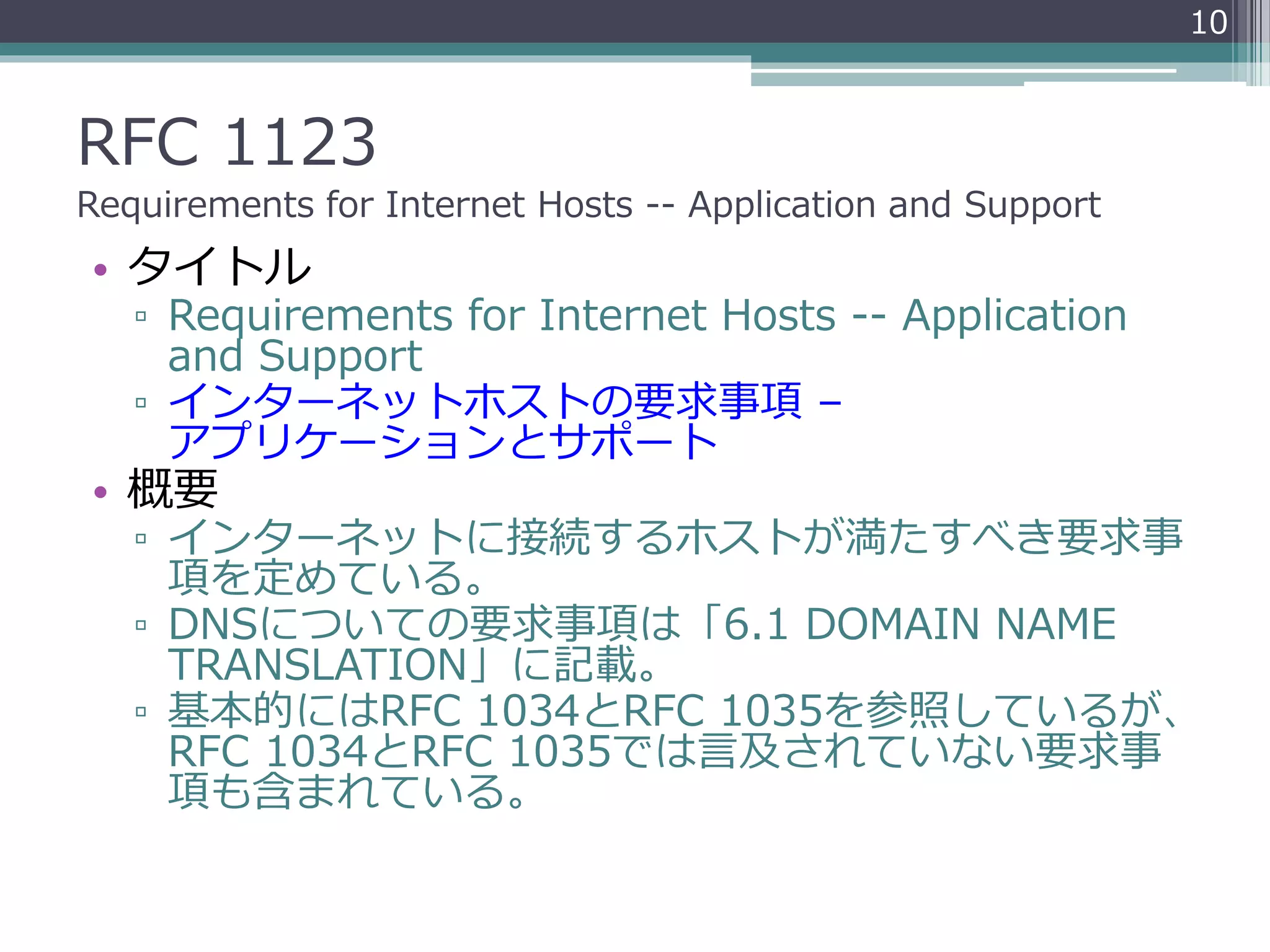 RFC 1123
Requirements for Internet Hosts -- Application and Support
• タイトル
▫ Requirements for Internet Hosts -- Application
and Support
▫ インターネットホストの要求事項 –
アプリケーションとサポート
• 概要
▫ インターネットに接続するホストが満たすべき要求事
項を定めている。
▫ DNSについての要求事項は「6.1 DOMAIN NAME
TRANSLATION」に記載。
▫ 基本的にはRFC 1034とRFC 1035を参照しているが、
RFC 1034とRFC 1035では言及されていない要求事
項も含まれている。
10
 