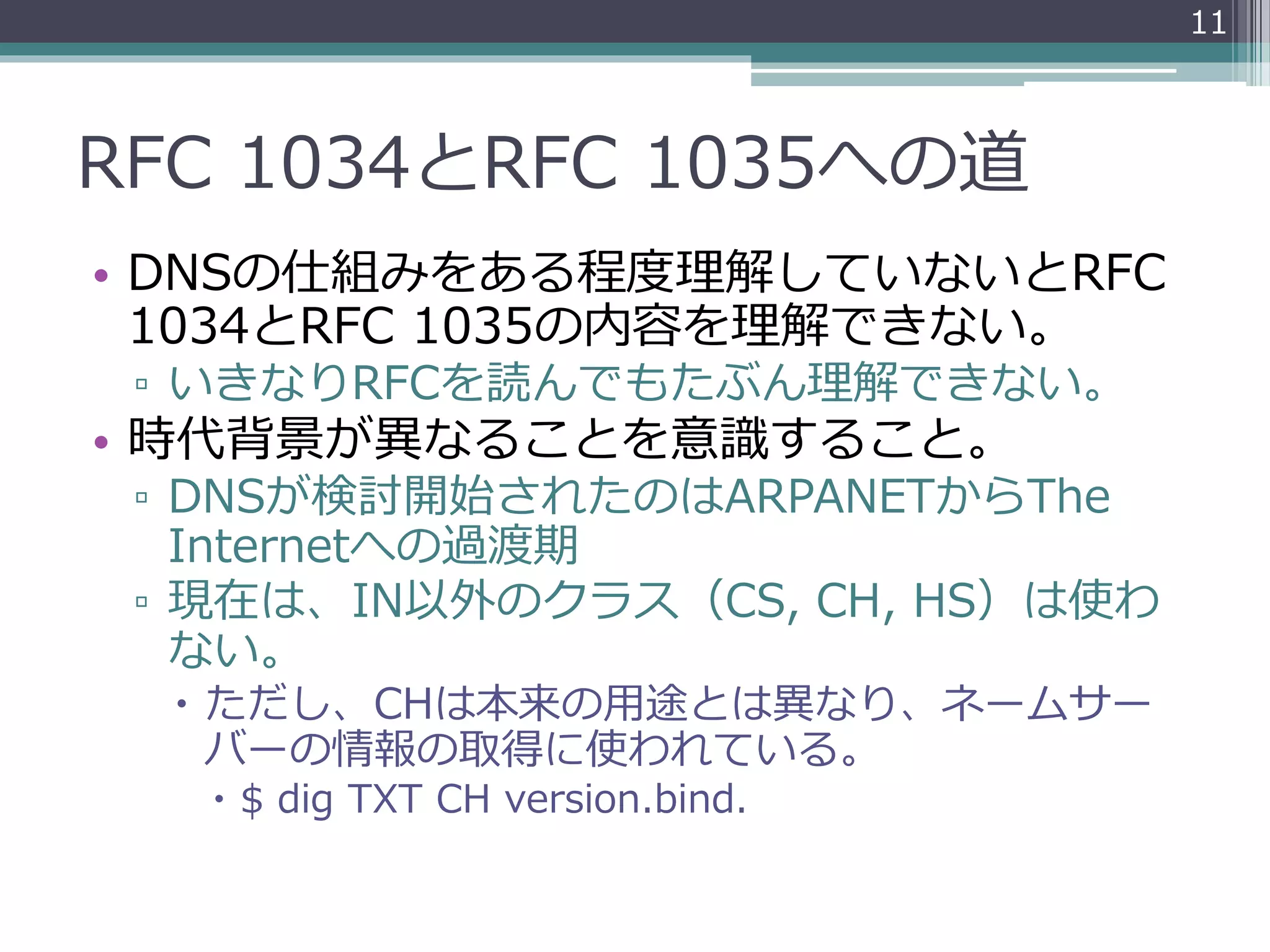 RFC 1034とRFC 1035への道
• DNSの仕組みをある程度理解していないとRFC
1034とRFC 1035の内容を理解できない。
▫ いきなりRFCを読んでもたぶん理解できない。
• 時代背景が異なることを意識すること。
▫ DNSが検討開始されたのはARPANETからThe
Internetへの過渡期
▫ 現在は、IN以外のクラス（CS, CH, HS）は使わ
ない。
 ただし、CHは本来の用途とは異なり、ネームサー
バーの情報の取得に使われている。
 $ dig TXT CH version.bind.
11
 