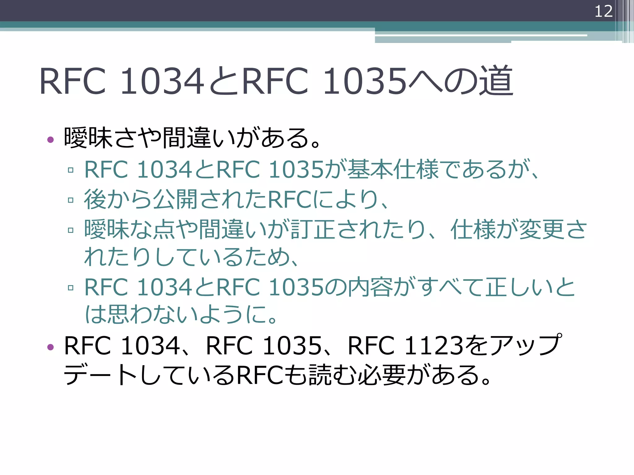 RFC 1034とRFC 1035への道
• 曖昧さや間違いがある。
▫ RFC 1034とRFC 1035が基本仕様であるが、
▫ 後から公開されたRFCにより、
▫ 曖昧な点や間違いが訂正されたり、仕様が変更さ
れたりしているため、
▫ RFC 1034とRFC 1035の内容がすべて正しいと
は思わないように。
• RFC 1034、RFC 1035、RFC 1123をアップ
デートしているRFCも読む必要がある。
12
 