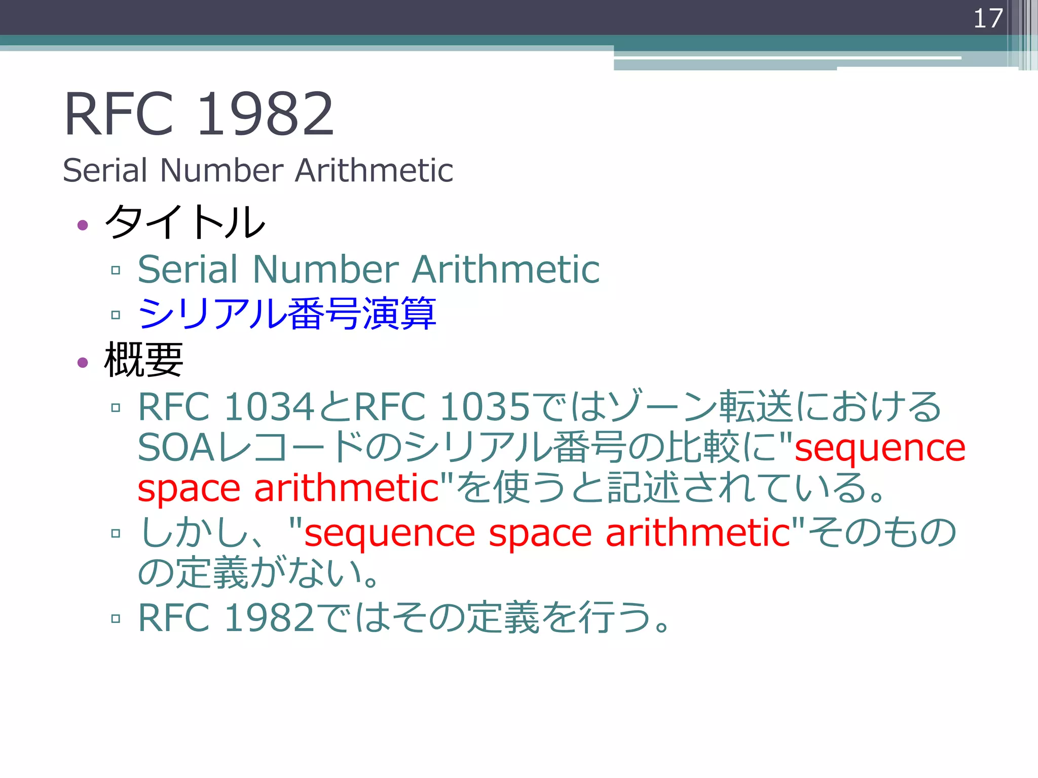 RFC 1982
Serial Number Arithmetic
• タイトル
▫ Serial Number Arithmetic
▫ シリアル番号演算
• 概要
▫ RFC 1034とRFC 1035ではゾーン転送における
SOAレコードのシリアル番号の比較に"sequence
space arithmetic"を使うと記述されている。
▫ しかし、"sequence space arithmetic"そのもの
の定義がない。
▫ RFC 1982ではその定義を行う。
17
 