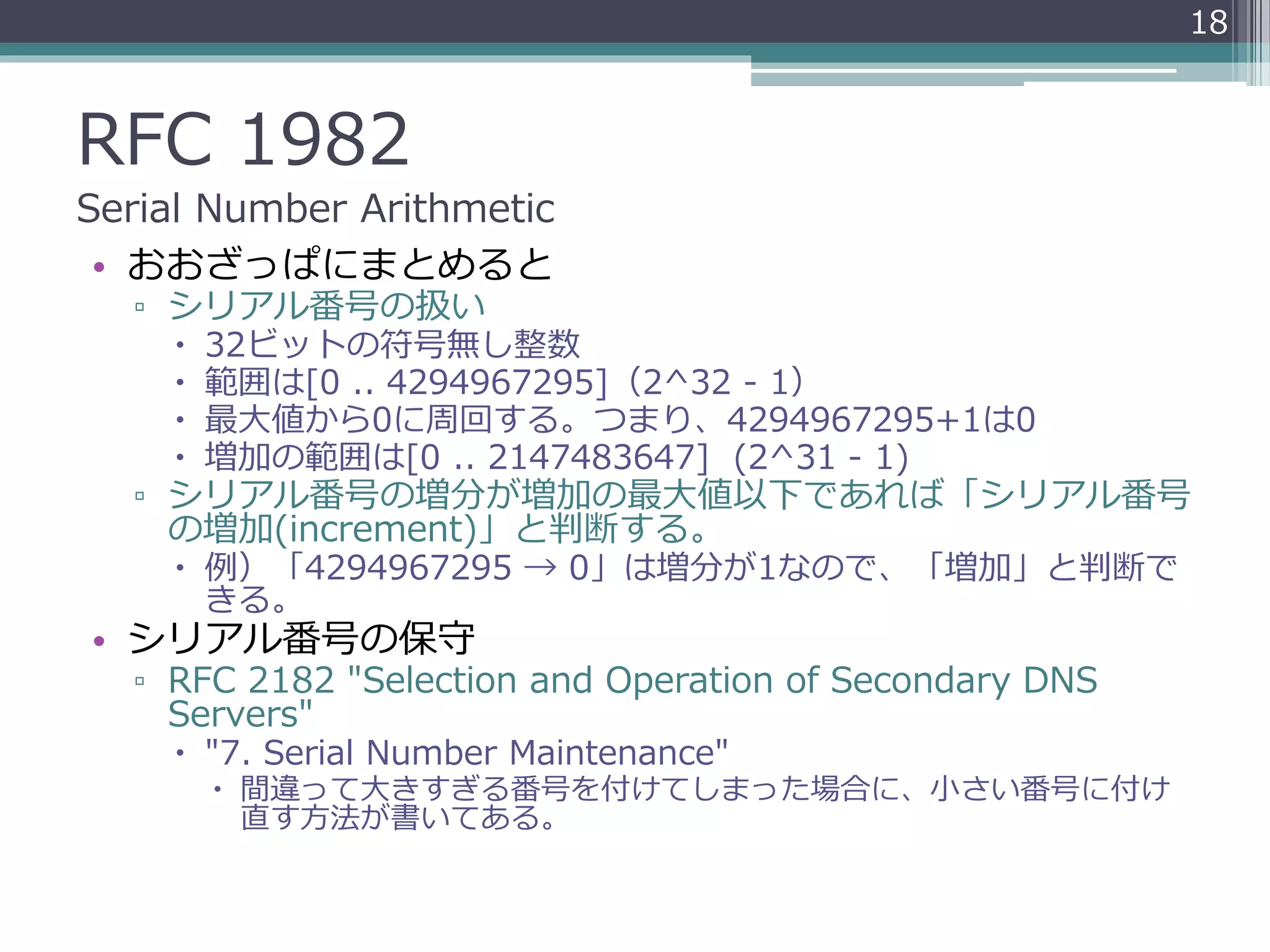 RFC 1982
Serial Number Arithmetic
• おおざっぱにまとめると
▫ シリアル番号の扱い
 32ビットの符号無し整数
 範囲は[0 .. 4294967295]（2^32 - 1）
 最大値から0に周回する。つまり、4294967295+1は0
 増加の範囲は[0 .. 2147483647] (2^31 - 1)
▫ シリアル番号の増分が増加の最大値以下であれば「シリアル番号
の増加(increment)」と判断する。
 例）「4294967295 → 0」は増分が1なので、「増加」と判断で
きる。
• シリアル番号の保守
▫ RFC 2182 "Selection and Operation of Secondary DNS
Servers"
 "7. Serial Number Maintenance"
 間違って大きすぎる番号を付けてしまった場合に、小さい番号に付け
直す方法が書いてある。
18
 