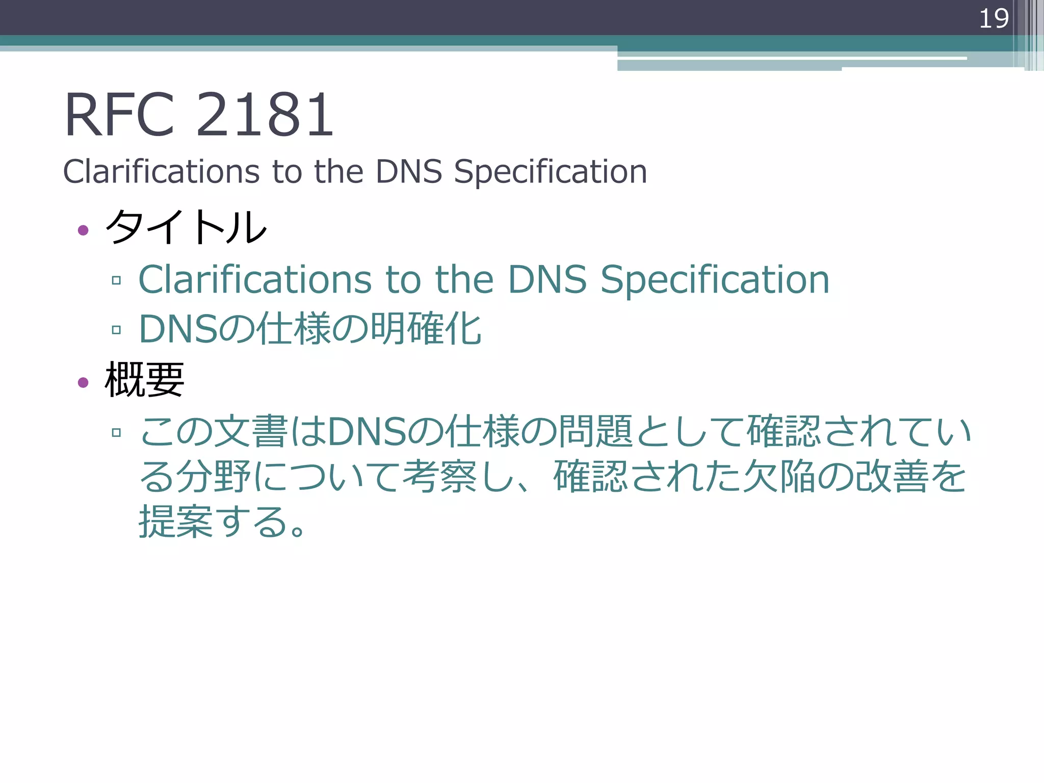 RFC 2181
Clarifications to the DNS Specification
• タイトル
▫ Clarifications to the DNS Specification
▫ DNSの仕様の明確化
• 概要
▫ この文書はDNSの仕様の問題として確認されてい
る分野について考察し、確認された欠陥の改善を
提案する。
19
 